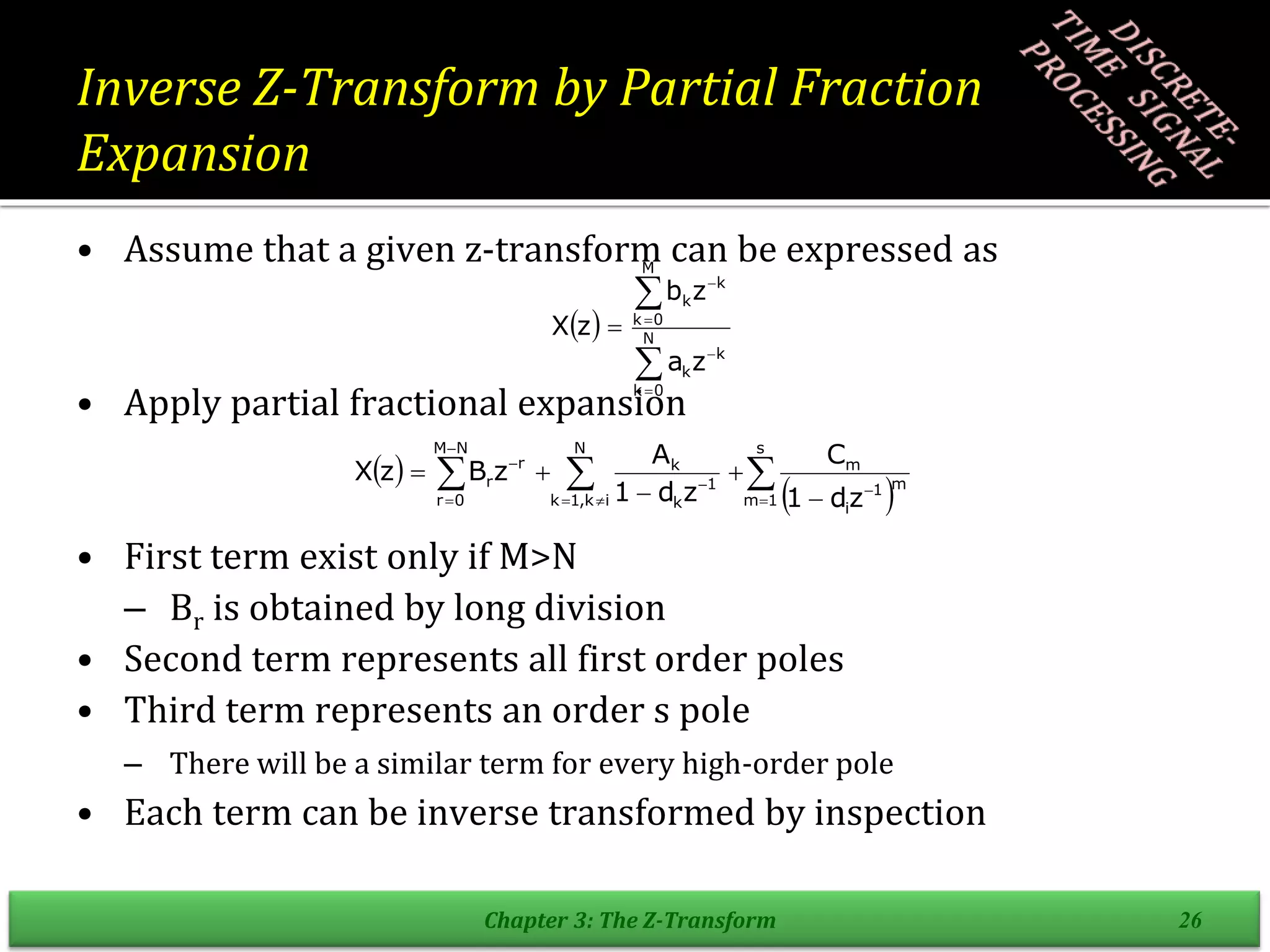 Inverse Z-Transform by Partial Fraction
Expansion
• Assume that a given z-transform can be expressed as
• Apply partial fractional expansion
• First term exist only if M>N
– Br is obtained by long division
• Second term represents all first order poles
• Third term represents an order s pole
– There will be a similar term for every high-order pole
• Each term can be inverse transformed by inspection
Chapter 3: The Z-Transform 26
 






 N
0
k
k
k
M
0
k
k
k
z
a
z
b
z
X
 
 


 












s
1
m
m
1
i
m
N
i
k
,
1
k
1
k
k
N
M
0
r
r
r
z
d
1
C
z
d
1
A
z
B
z
X
 