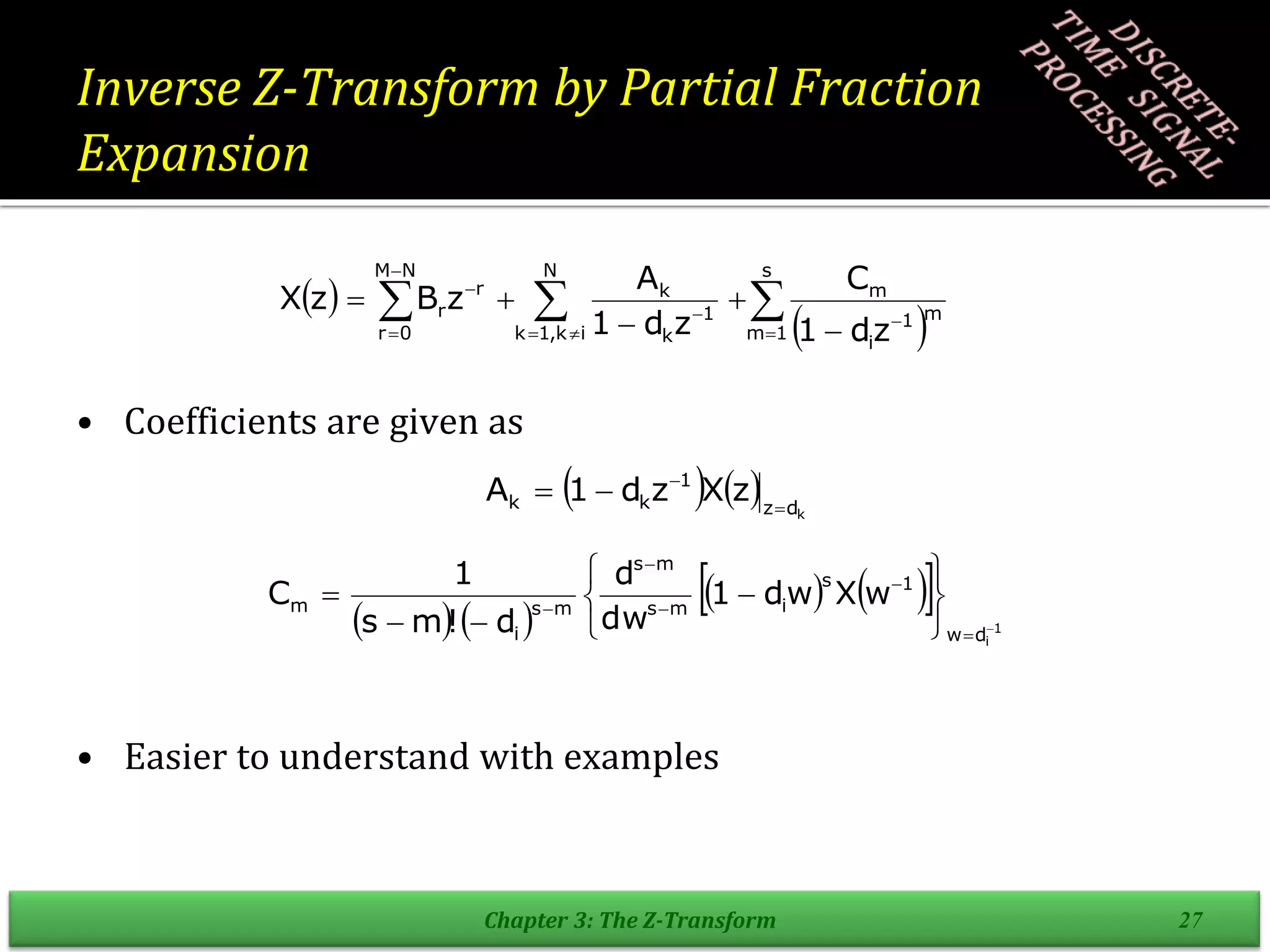Inverse Z-Transform by Partial Fraction
Expansion
• Coefficients are given as
• Easier to understand with examples
Chapter 3: The Z-Transform 27
 
 


 












s
1
m
m
1
i
m
N
i
k
,
1
k
1
k
k
N
M
0
r
r
r
z
d
1
C
z
d
1
A
z
B
z
X
    k
d
z
1
k
k z
X
z
d
1
A 



   
   
  1
i
d
w
1
s
i
m
s
m
s
m
s
i
m w
X
w
d
1
dw
d
d
!
m
s
1
C
















 