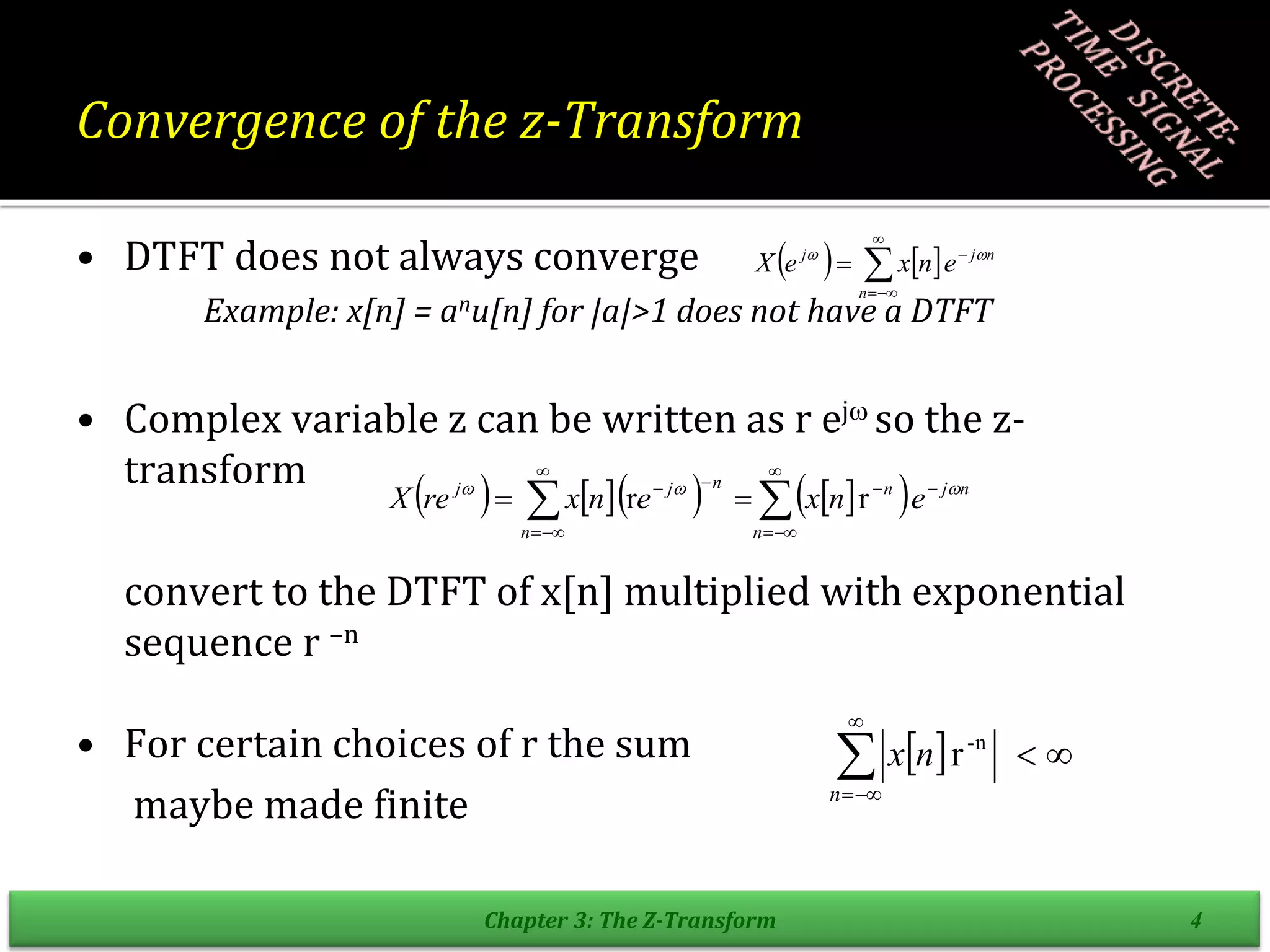 Convergence of the z-Transform
• DTFT does not always converge
Example: x[n] = anu[n] for |a|>1 does not have a DTFT
• Complex variable z can be written as r ej so the z-
transform
convert to the DTFT of x[n] multiplied with exponential
sequence r –n
• For certain choices of r the sum
maybe made finite
Chapter 3: The Z-Transform 4
      
 














n
n
j
n
n
n
j
j
e
n
x
e
n
x
re
X 


r
r
    n
j
n
j
e
n
x
e
X 
 





  





n
n
x r n
-
 