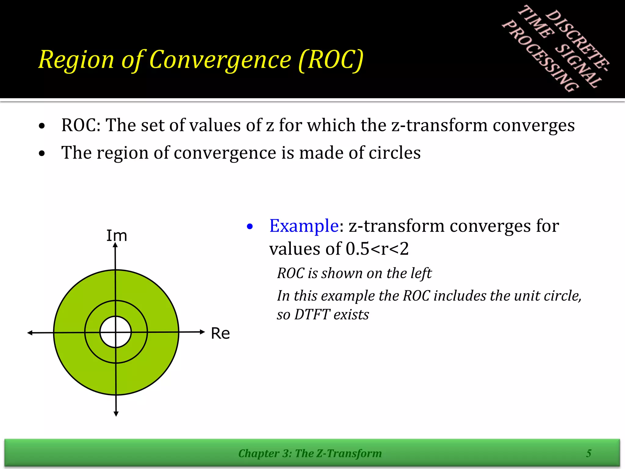 Region of Convergence (ROC)
• ROC: The set of values of z for which the z-transform converges
• The region of convergence is made of circles
Chapter 3: The Z-Transform 5
Re
Im
• Example: z-transform converges for
values of 0.5<r<2
ROC is shown on the left
In this example the ROC includes the unit circle,
so DTFT exists
 