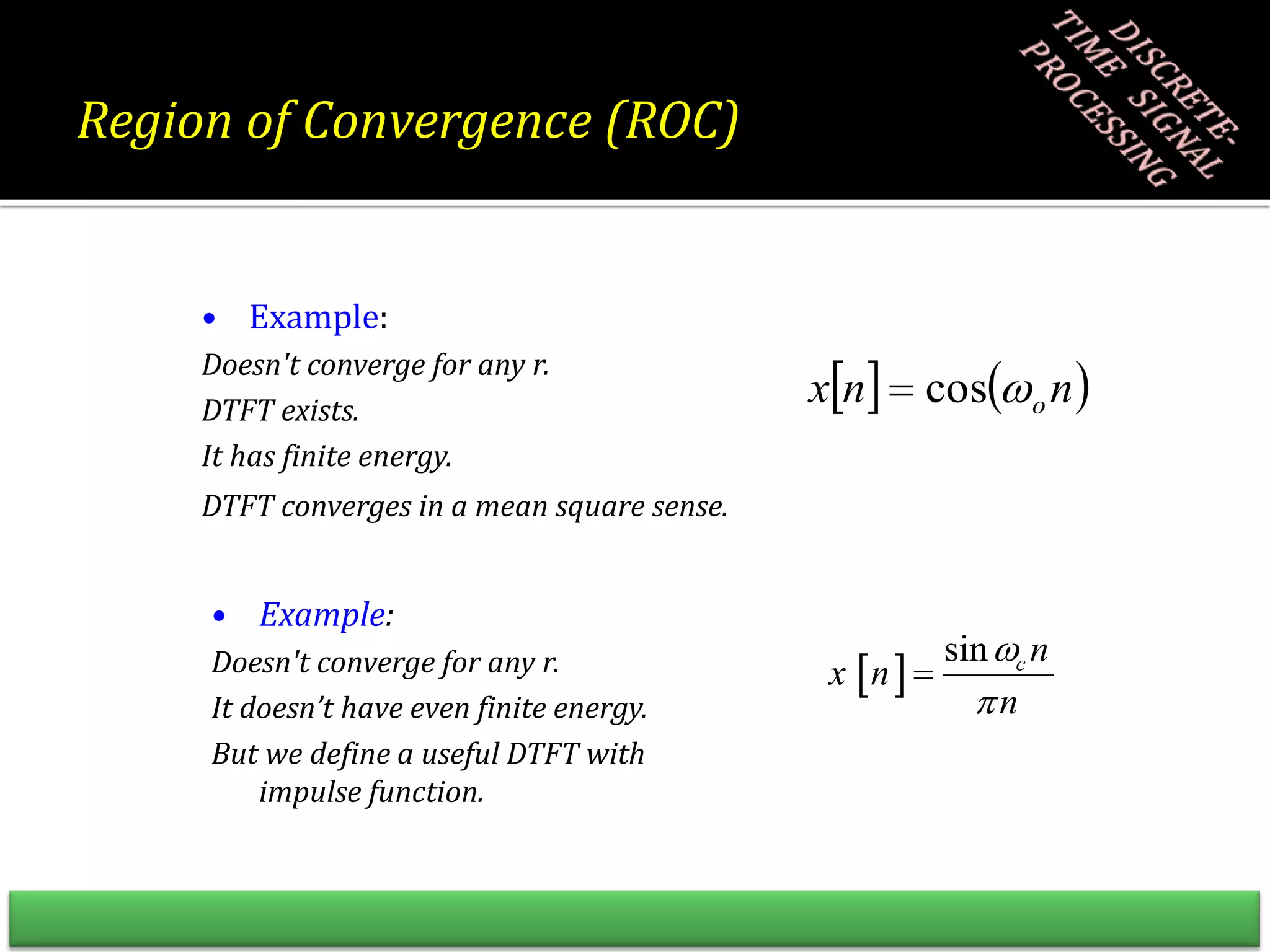 • Example:
Doesn't converge for any r.
DTFT exists.
It has finite energy.
DTFT converges in a mean square sense.
• Example:
Doesn't converge for any r.
It doesn’t have even finite energy.
But we define a useful DTFT with
impulse function.
   
n
n
x o

cos

 
sin c n
x n
n



Region of Convergence (ROC)
 