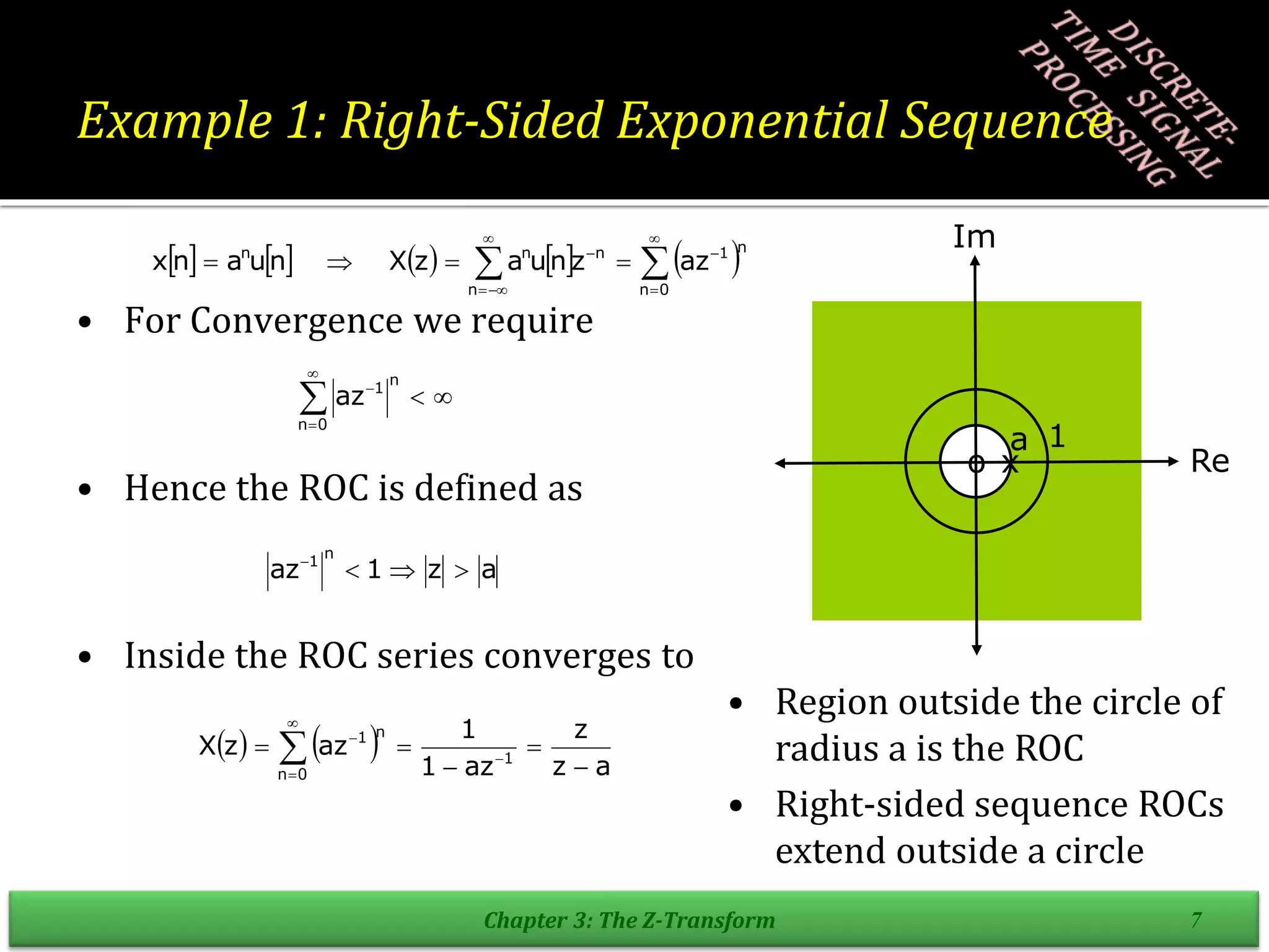 Example 1: Right-Sided Exponential Sequence
• For Convergence we require
• Hence the ROC is defined as
• Inside the ROC series converges to
Chapter 3: The Z-Transform 7
         













0
n
n
1
n
n
n
n
az
z
n
u
a
z
X
n
u
a
n
x






0
n
n
1
az
a
z
1
az
n
1




    a
z
z
az
1
1
az
z
X
0
n
1
n
1




 




Re
Im
a 1
o x
• Region outside the circle of
radius a is the ROC
• Right-sided sequence ROCs
extend outside a circle
 