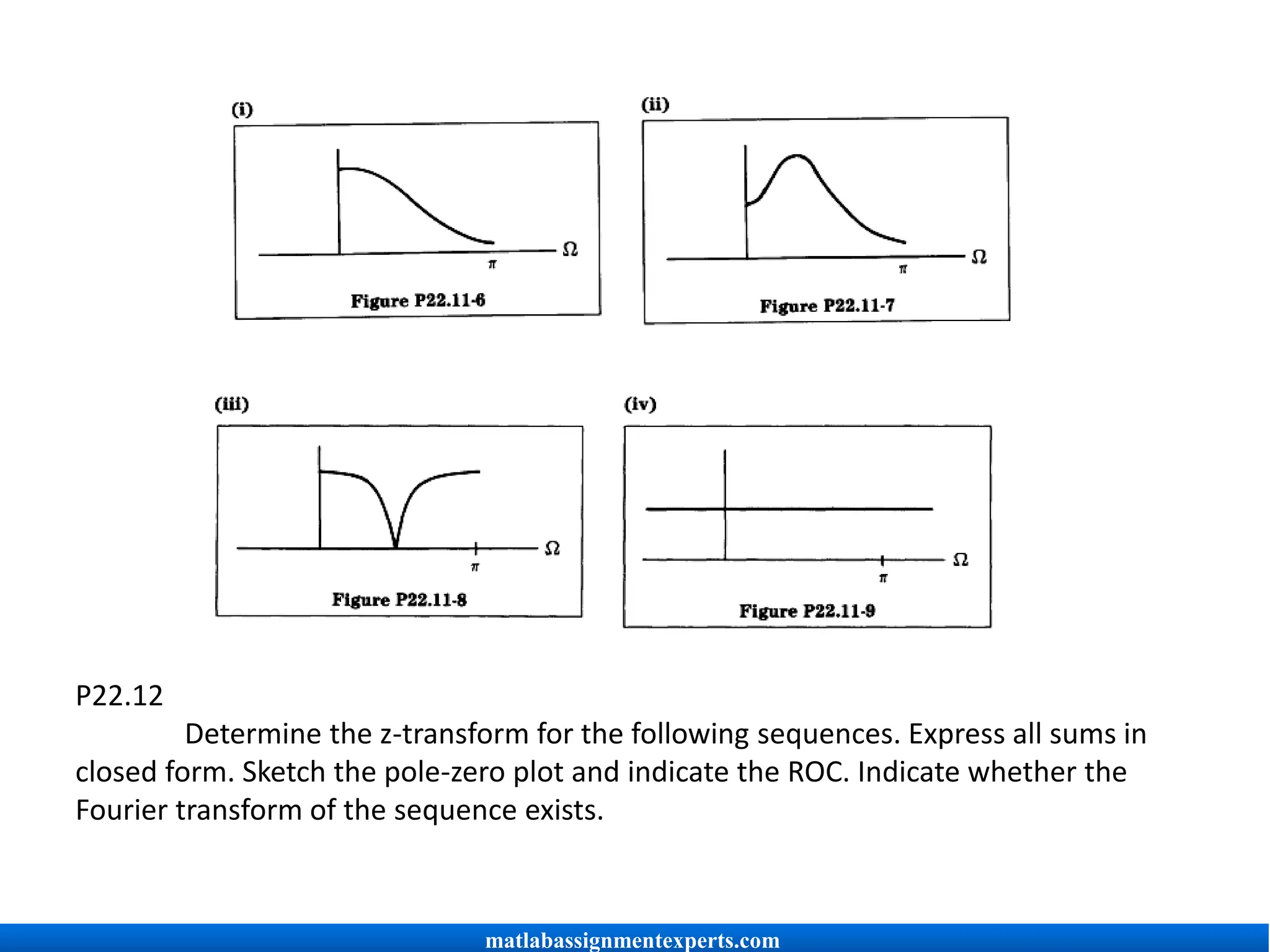 P22.12
Determine the z-transform for the following sequences. Express all sums in
closed form. Sketch the pole-zero plot and indicate the ROC. Indicate whether the
Fourier transform of the sequence exists.
matlabassignmentexperts.com
 
