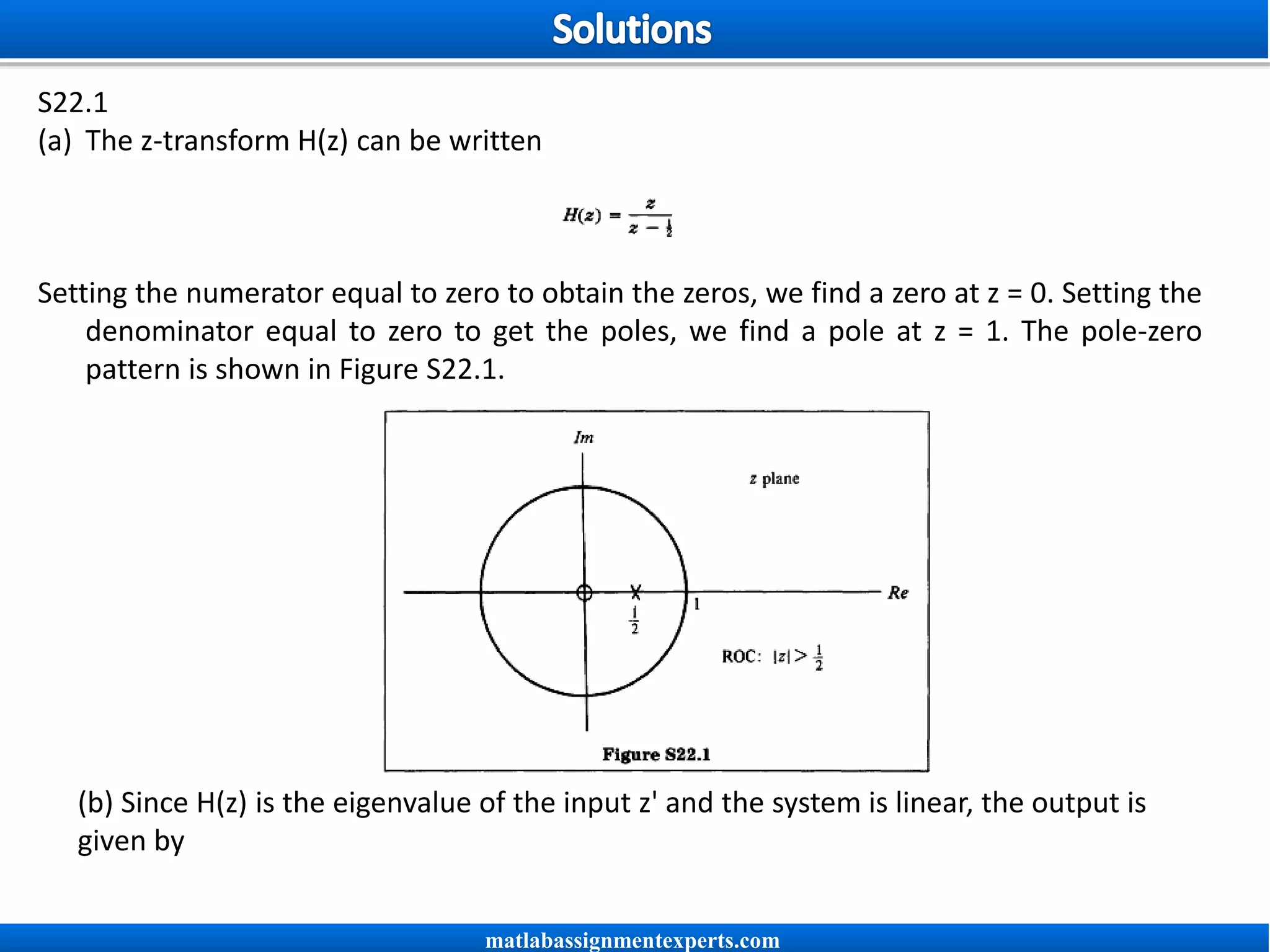 S22.1
(a) The z-transform H(z) can be written
Setting the numerator equal to zero to obtain the zeros, we find a zero at z = 0. Setting the
denominator equal to zero to get the poles, we find a pole at z = 1. The pole-zero
pattern is shown in Figure S22.1.
(b) Since H(z) is the eigenvalue of the input z' and the system is linear, the output is
given by
matlabassignmentexperts.com
 