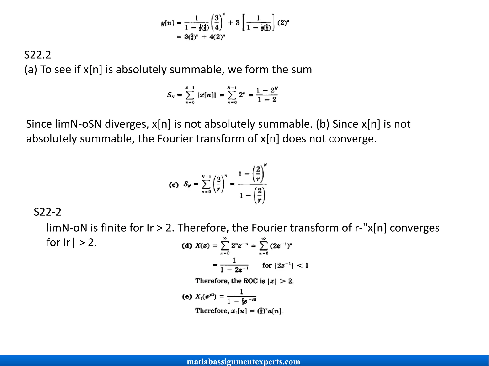 S22.2
(a) To see if x[n] is absolutely summable, we form the sum
Since limN-oSN diverges, x[n] is not absolutely summable. (b) Since x[n] is not
absolutely summable, the Fourier transform of x[n] does not converge.
S22-2
limN-oN is finite for Ir > 2. Therefore, the Fourier transform of r-"x[n] converges
for Ir| > 2.
matlabassignmentexperts.com
 