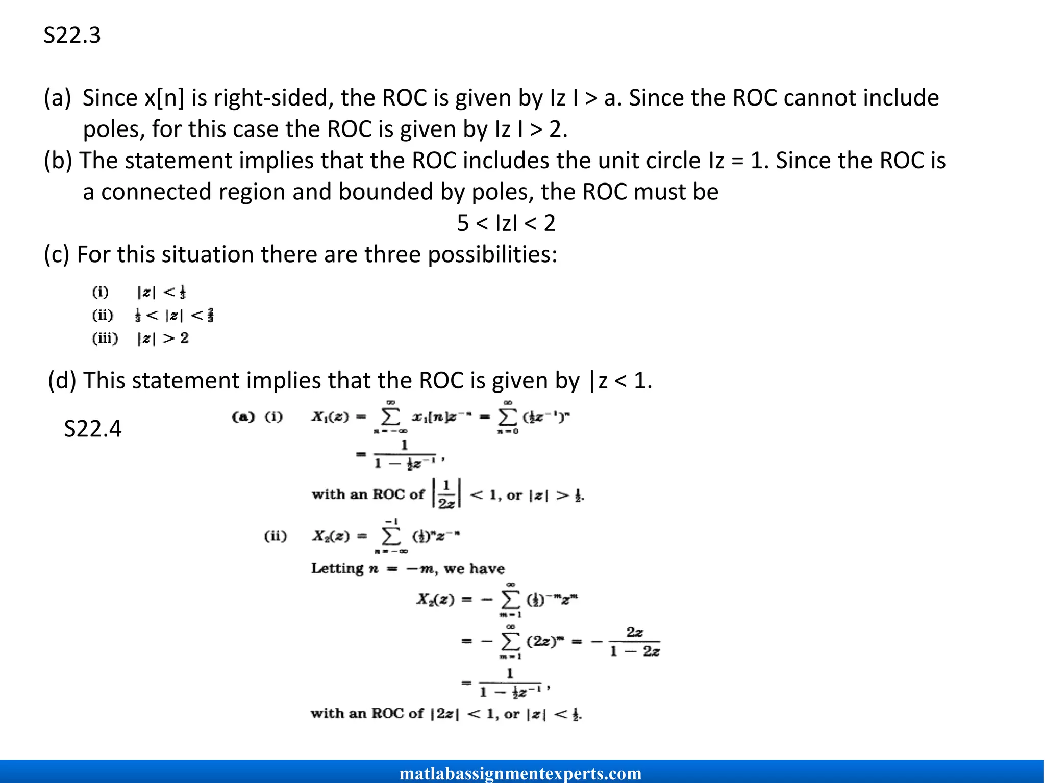 S22.3
(a) Since x[n] is right-sided, the ROC is given by Iz I > a. Since the ROC cannot include
poles, for this case the ROC is given by Iz I > 2.
(b) The statement implies that the ROC includes the unit circle Iz = 1. Since the ROC is
a connected region and bounded by poles, the ROC must be
5 < IzI < 2
(c) For this situation there are three possibilities:
(d) This statement implies that the ROC is given by |z < 1.
S22.4
matlabassignmentexperts.com
 