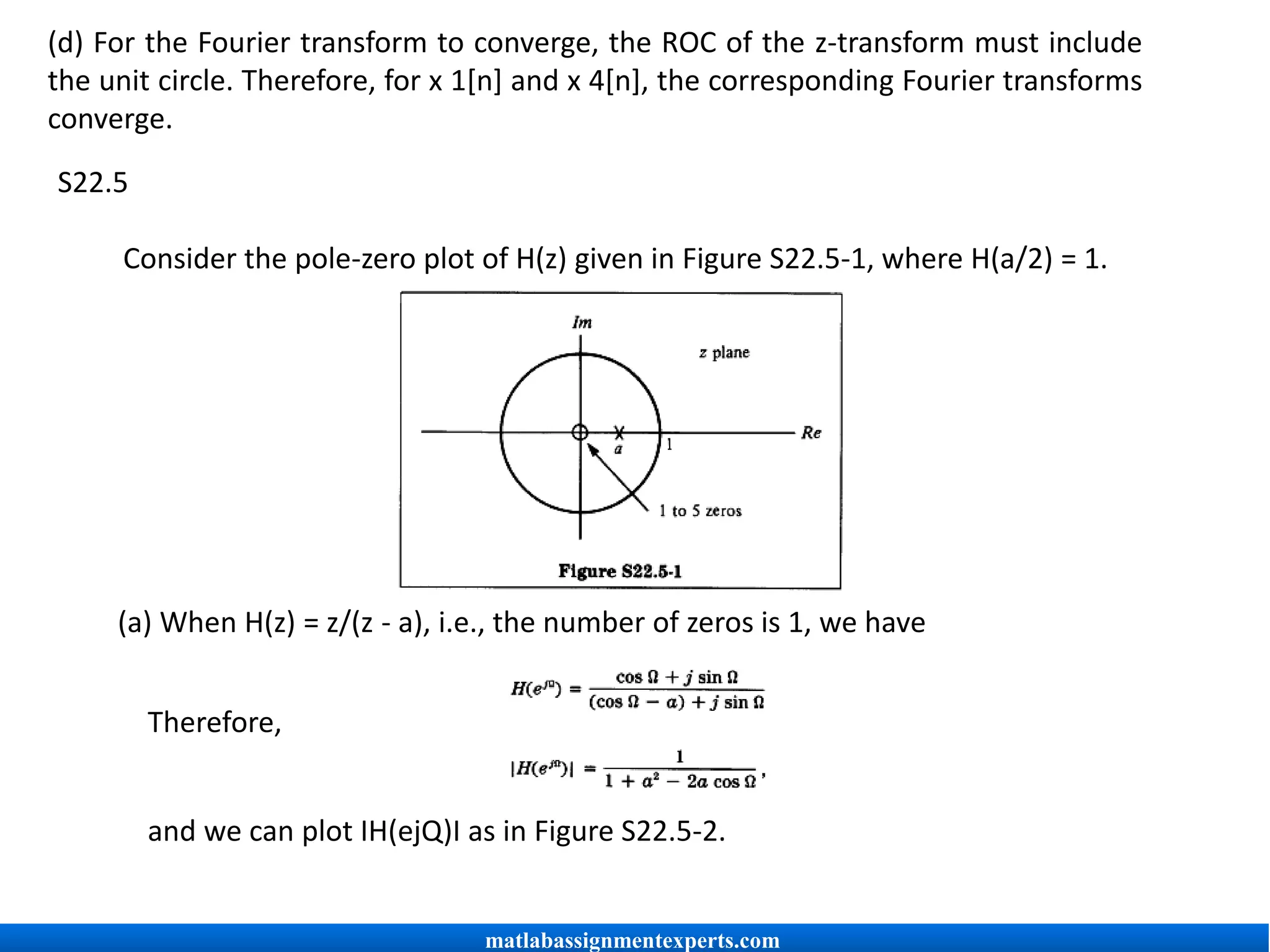 (d) For the Fourier transform to converge, the ROC of the z-transform must include
the unit circle. Therefore, for x 1[n] and x 4[n], the corresponding Fourier transforms
converge.
S22.5
Consider the pole-zero plot of H(z) given in Figure S22.5-1, where H(a/2) = 1.
(a) When H(z) = z/(z - a), i.e., the number of zeros is 1, we have
Therefore,
and we can plot IH(ejQ)I as in Figure S22.5-2.
matlabassignmentexperts.com
 
