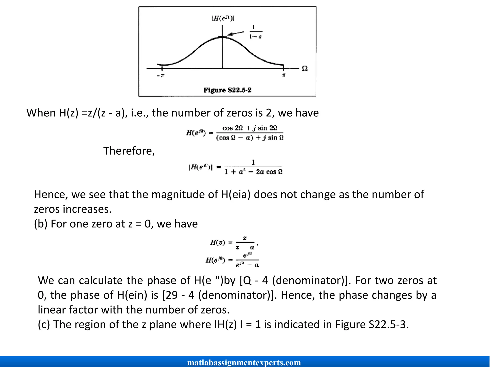 When H(z) =z/(z - a), i.e., the number of zeros is 2, we have
Therefore,
Hence, we see that the magnitude of H(eia) does not change as the number of
zeros increases.
(b) For one zero at z = 0, we have
We can calculate the phase of H(e ")by [Q - 4 (denominator)]. For two zeros at
0, the phase of H(ein) is [29 - 4 (denominator)]. Hence, the phase changes by a
linear factor with the number of zeros.
(c) The region of the z plane where IH(z) I = 1 is indicated in Figure S22.5-3.
matlabassignmentexperts.com
 