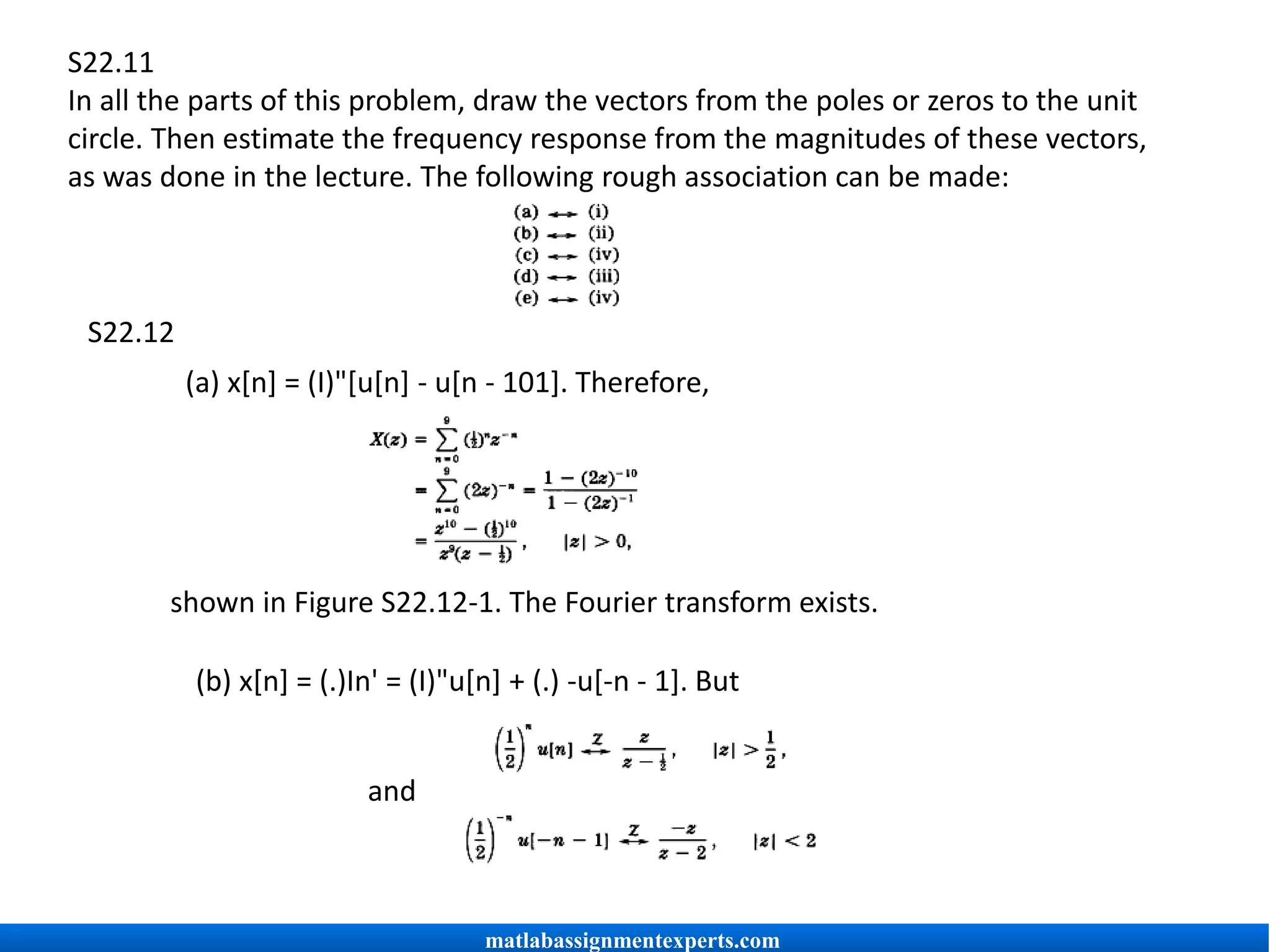 S22.11
In all the parts of this problem, draw the vectors from the poles or zeros to the unit
circle. Then estimate the frequency response from the magnitudes of these vectors,
as was done in the lecture. The following rough association can be made:
S22.12
(a) x[n] = (I)"[u[n] - u[n - 101]. Therefore,
shown in Figure S22.12-1. The Fourier transform exists.
(b) x[n] = (.)In' = (I)"u[n] + (.) -u[-n - 1]. But
and
matlabassignmentexperts.com
 