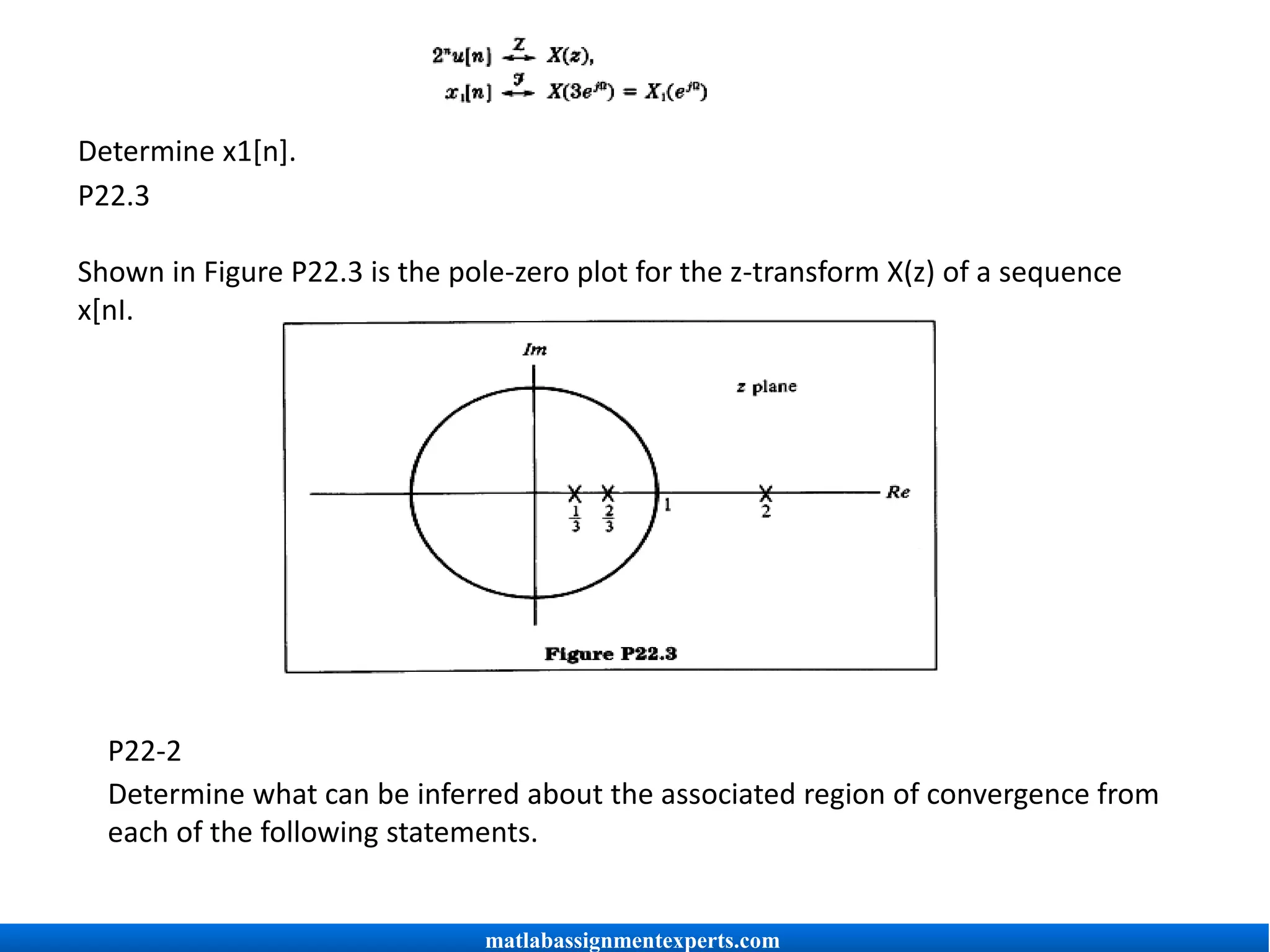 Determine x1[n].
P22.3
Shown in Figure P22.3 is the pole-zero plot for the z-transform X(z) of a sequence
x[nI.
P22-2
Determine what can be inferred about the associated region of convergence from
each of the following statements.
matlabassignmentexperts.com
 