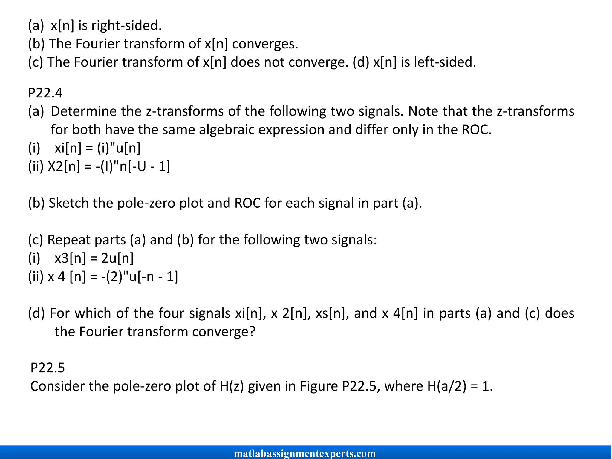 P22.4
(a) Determine the z-transforms of the following two signals. Note that the z-transforms
for both have the same algebraic expression and differ only in the ROC.
(i) xi[n] = (i)"u[n]
(ii) X2[n] = -(I)"n[-U - 1]
(b) Sketch the pole-zero plot and ROC for each signal in part (a).
(c) Repeat parts (a) and (b) for the following two signals:
(i) x3[n] = 2u[n]
(ii) x 4 [n] = -(2)"u[-n - 1]
(d) For which of the four signals xi[n], x 2[n], xs[n], and x 4[n] in parts (a) and (c) does
the Fourier transform converge?
P22.5
Consider the pole-zero plot of H(z) given in Figure P22.5, where H(a/2) = 1.
(a) x[n] is right-sided.
(b) The Fourier transform of x[n] converges.
(c) The Fourier transform of x[n] does not converge. (d) x[n] is left-sided.
matlabassignmentexperts.com
 