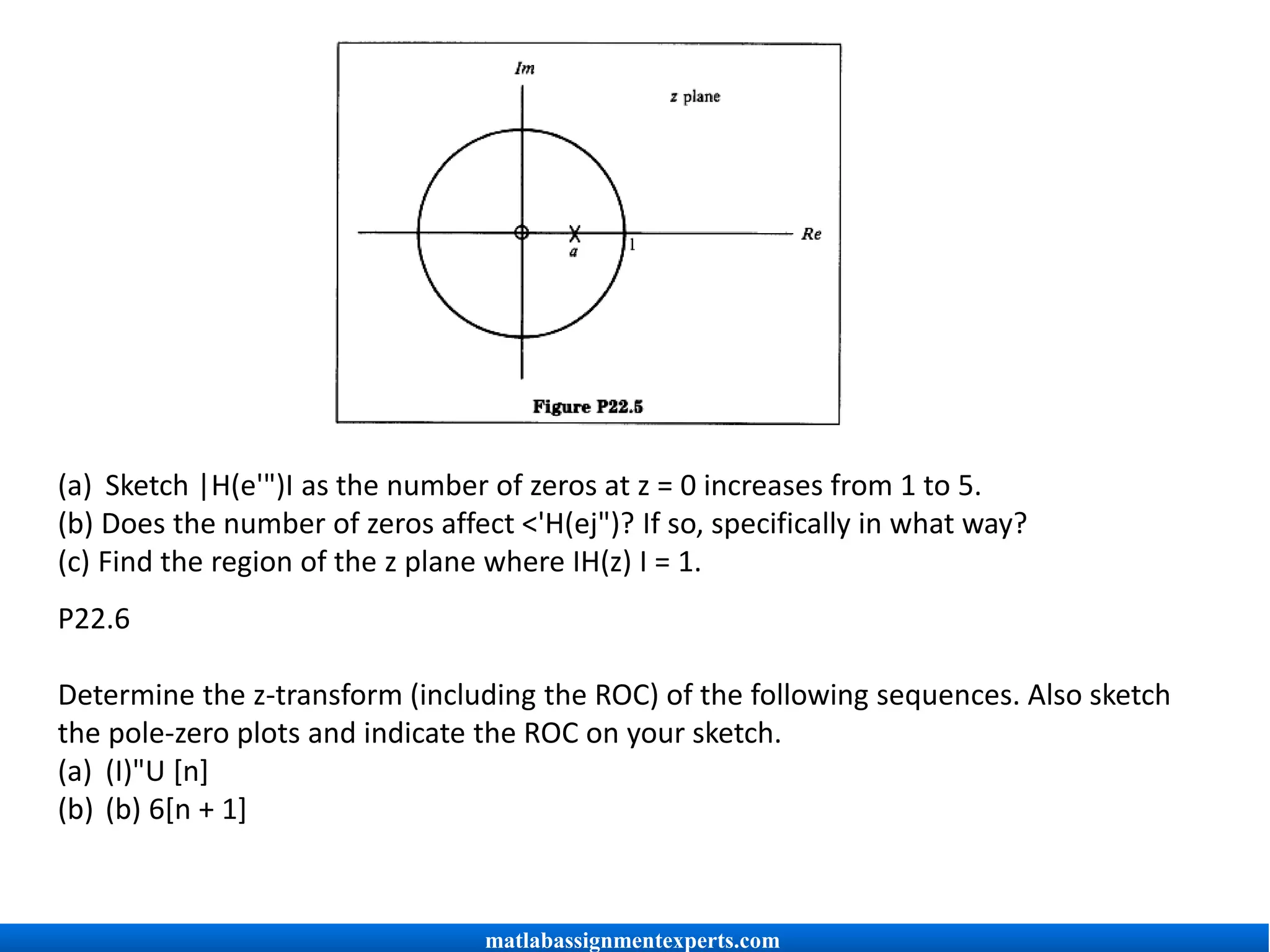(a) Sketch |H(e'")I as the number of zeros at z = 0 increases from 1 to 5.
(b) Does the number of zeros affect <'H(ej")? If so, specifically in what way?
(c) Find the region of the z plane where IH(z) I = 1.
P22.6
Determine the z-transform (including the ROC) of the following sequences. Also sketch
the pole-zero plots and indicate the ROC on your sketch.
(a) (I)"U [n]
(b) (b) 6[n + 1]
matlabassignmentexperts.com
 