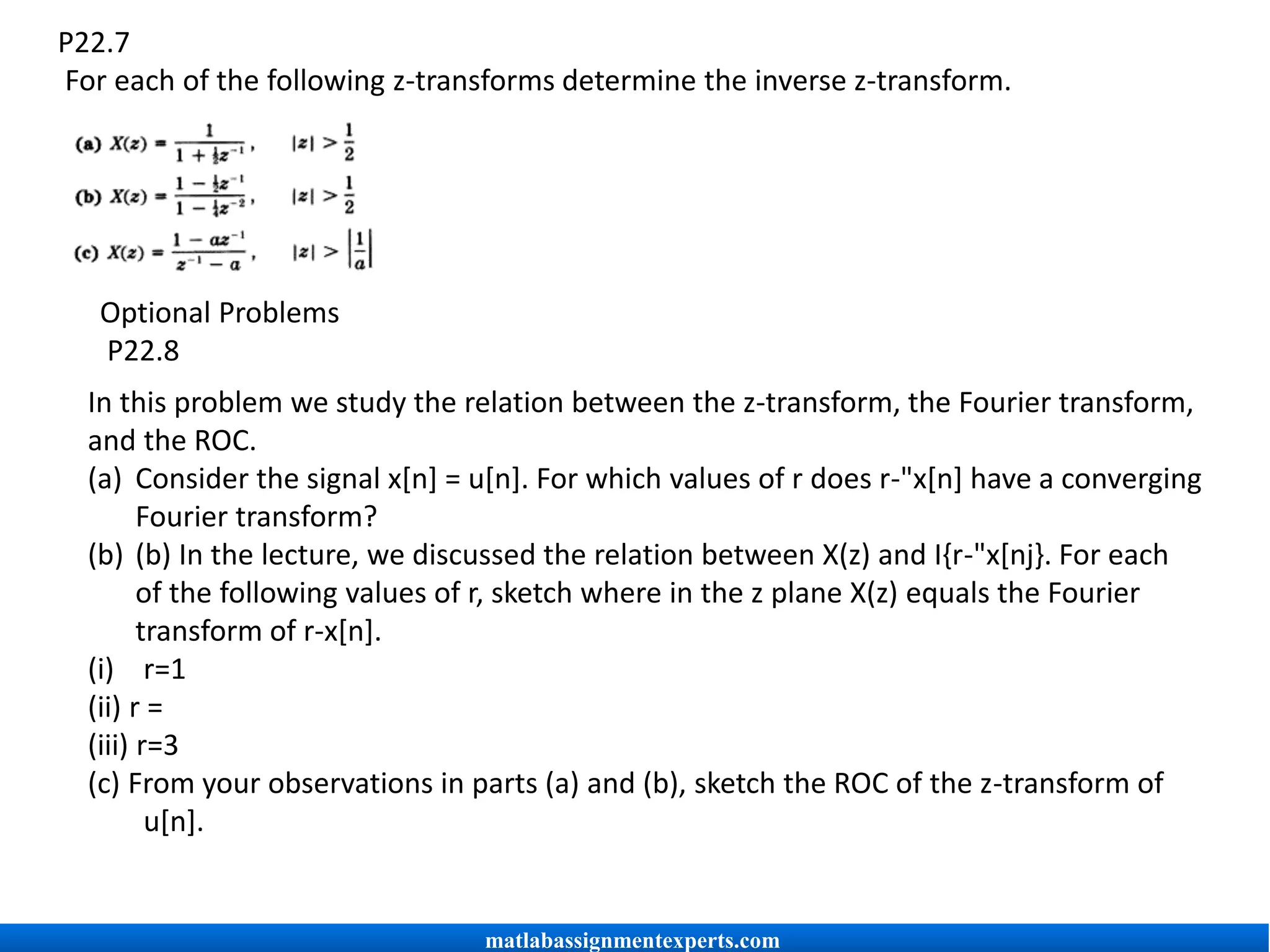 P22.7
For each of the following z-transforms determine the inverse z-transform.
Optional Problems
P22.8
In this problem we study the relation between the z-transform, the Fourier transform,
and the ROC.
(a) Consider the signal x[n] = u[n]. For which values of r does r-"x[n] have a converging
Fourier transform?
(b) (b) In the lecture, we discussed the relation between X(z) and I{r-"x[nj}. For each
of the following values of r, sketch where in the z plane X(z) equals the Fourier
transform of r-x[n].
(i) r=1
(ii) r =
(iii) r=3
(c) From your observations in parts (a) and (b), sketch the ROC of the z-transform of
u[n].
matlabassignmentexperts.com
 