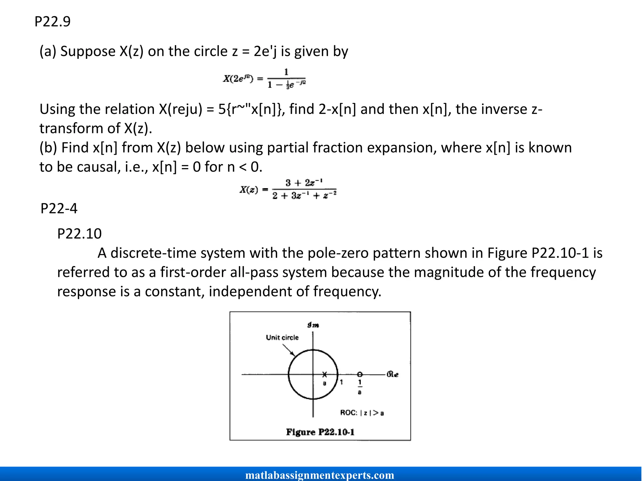 P22.9
(a) Suppose X(z) on the circle z = 2e'j is given by
Using the relation X(reju) = 5{r~"x[n]}, find 2-x[n] and then x[n], the inverse z-
transform of X(z).
(b) Find x[n] from X(z) below using partial fraction expansion, where x[n] is known
to be causal, i.e., x[n] = 0 for n < 0.
P22-4
P22.10
A discrete-time system with the pole-zero pattern shown in Figure P22.10-1 is
referred to as a first-order all-pass system because the magnitude of the frequency
response is a constant, independent of frequency.
matlabassignmentexperts.com
 