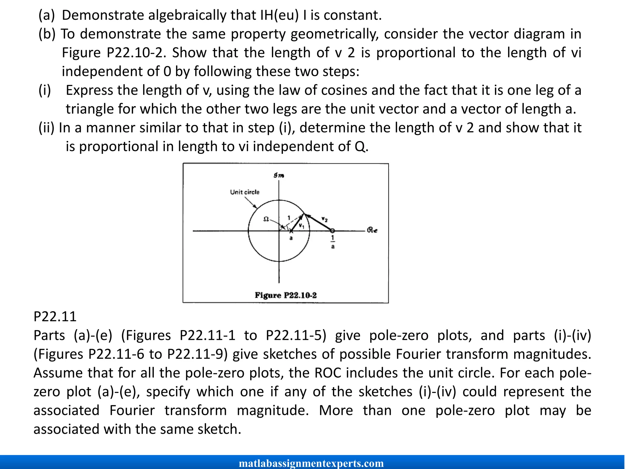(a) Demonstrate algebraically that IH(eu) I is constant.
(b) To demonstrate the same property geometrically, consider the vector diagram in
Figure P22.10-2. Show that the length of v 2 is proportional to the length of vi
independent of 0 by following these two steps:
(i) Express the length of v, using the law of cosines and the fact that it is one leg of a
triangle for which the other two legs are the unit vector and a vector of length a.
(ii) In a manner similar to that in step (i), determine the length of v 2 and show that it
is proportional in length to vi independent of Q.
P22.11
Parts (a)-(e) (Figures P22.11-1 to P22.11-5) give pole-zero plots, and parts (i)-(iv)
(Figures P22.11-6 to P22.11-9) give sketches of possible Fourier transform magnitudes.
Assume that for all the pole-zero plots, the ROC includes the unit circle. For each pole-
zero plot (a)-(e), specify which one if any of the sketches (i)-(iv) could represent the
associated Fourier transform magnitude. More than one pole-zero plot may be
associated with the same sketch.
matlabassignmentexperts.com
 