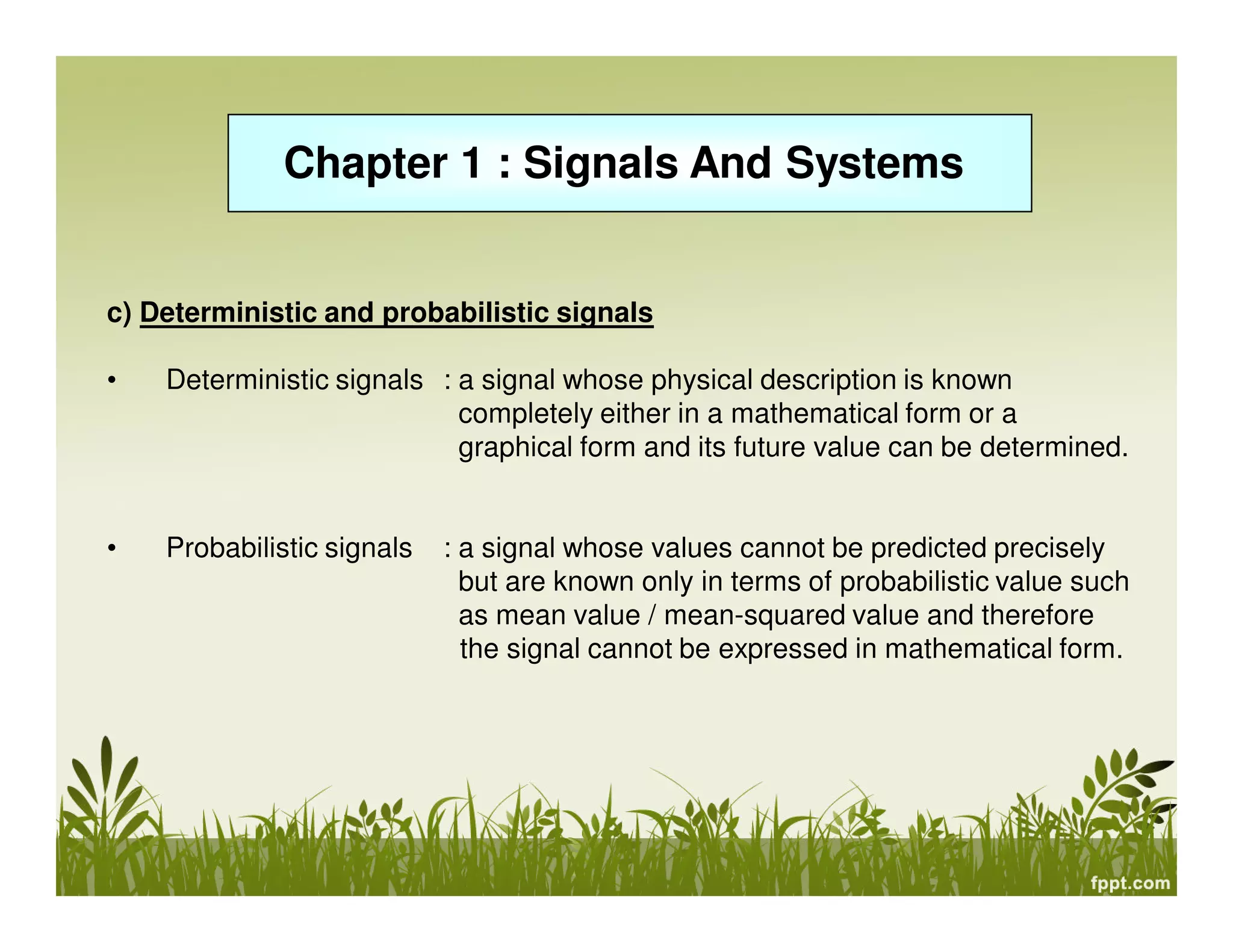 Chapter 1 : Signals And Systems
c) Deterministic and probabilistic signals
• Deterministic signals : a signal whose physical description is known
completely either in a mathematical form or a
graphical form and its future value can be determined.
• Probabilistic signals : a signal whose values cannot be predicted precisely
but are known only in terms of probabilistic value such
as mean value / mean-squared value and therefore
the signal cannot be expressed in mathematical form.
 