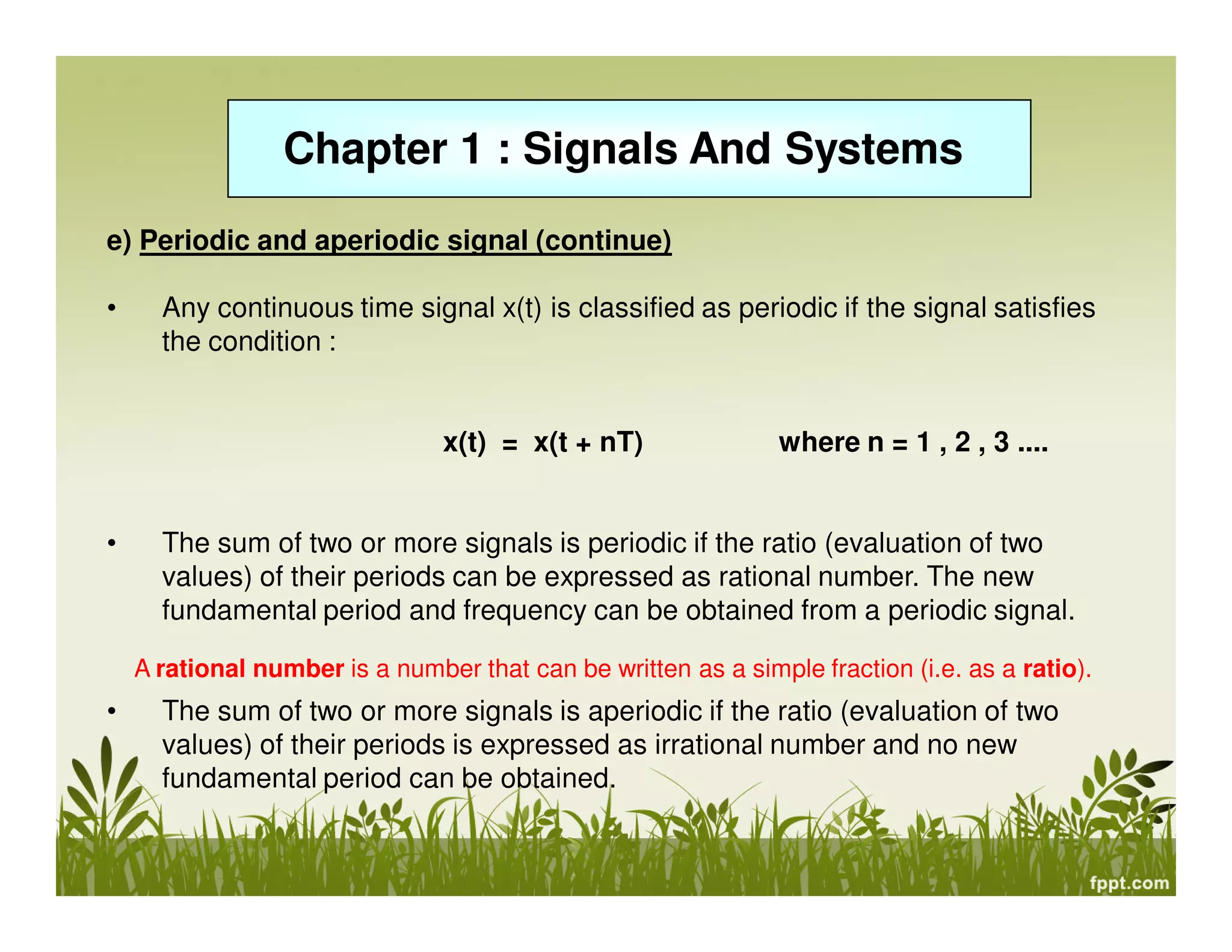 Chapter 1 : Signals And Systems
e) Periodic and aperiodic signal (continue)
• Any continuous time signal x(t) is classified as periodic if the signal satisfies
the condition :
x(t) = x(t + nT) where n = 1 , 2 , 3 ....
• The sum of two or more signals is periodic if the ratio (evaluation of two
values) of their periods can be expressed as rational number. The new
fundamental period and frequency can be obtained from a periodic signal.
• The sum of two or more signals is aperiodic if the ratio (evaluation of two
values) of their periods is expressed as irrational number and no new
fundamental period can be obtained.
A rational number is a number that can be written as a simple fraction (i.e. as a ratio).
 