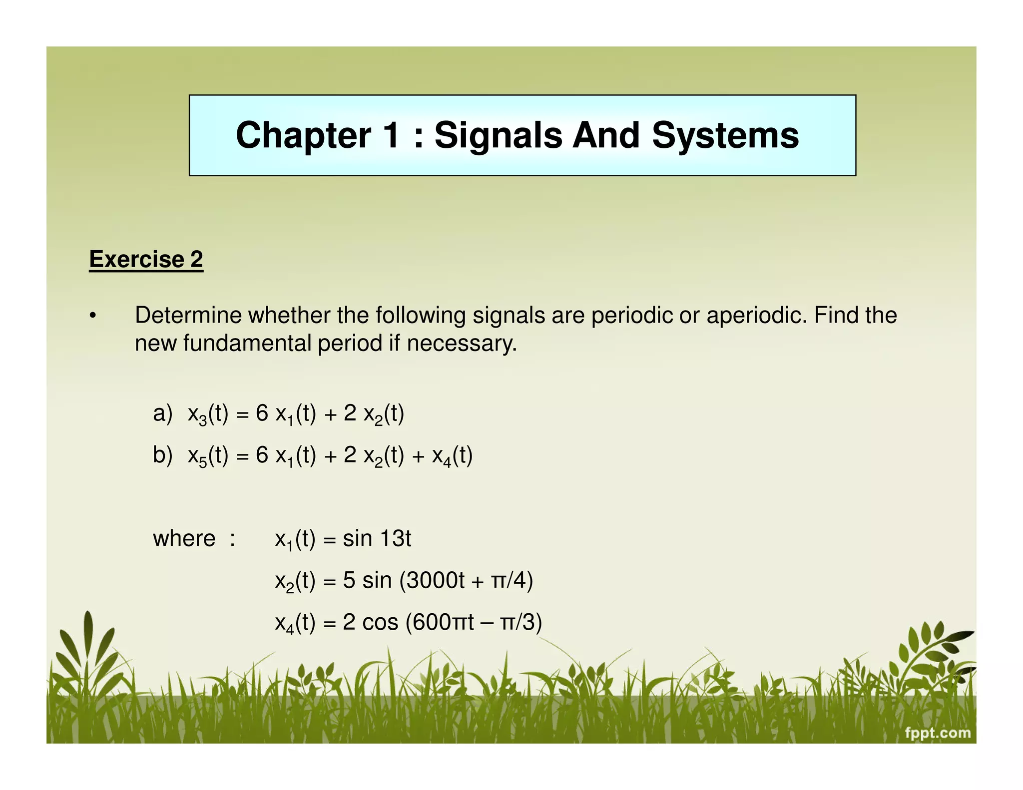 Chapter 1 : Signals And Systems
Exercise 2
• Determine whether the following signals are periodic or aperiodic. Find the
new fundamental period if necessary.
a) x3(t) = 6 x1(t) + 2 x2(t)
b) x5(t) = 6 x1(t) + 2 x2(t) + x4(t)
where : x1(t) = sin 13t
x2(t) = 5 sin (3000t + π/4)
x4(t) = 2 cos (600πt – π/3)
 