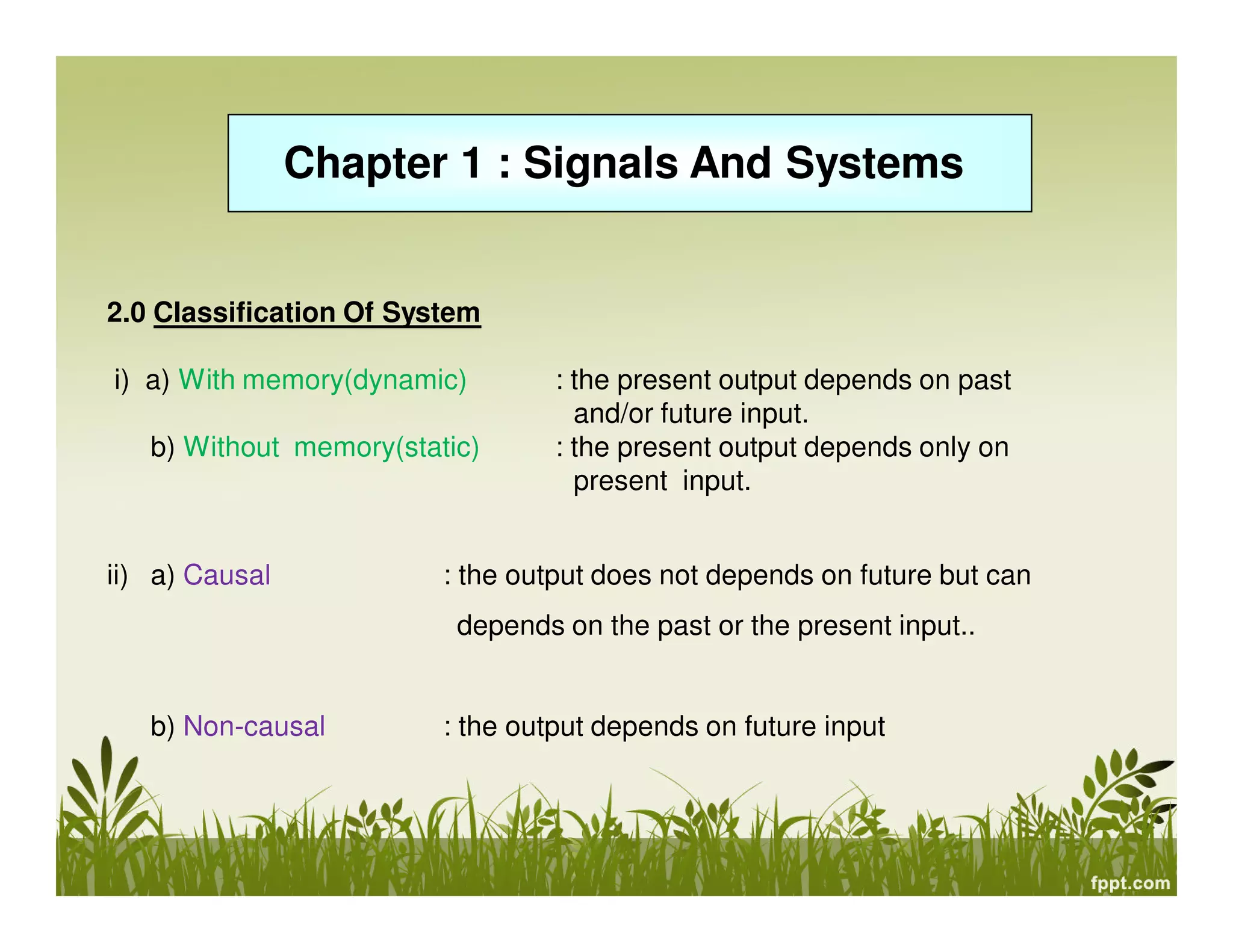 Chapter 1 : Signals And Systems
2.0 Classification Of System
i) a) With memory(dynamic) : the present output depends on past
and/or future input.
b) Without memory(static) : the present output depends only on
present input.
ii) a) Causal : the output does not depends on future but can
depends on the past or the present input..
b) Non-causal : the output depends on future input
 