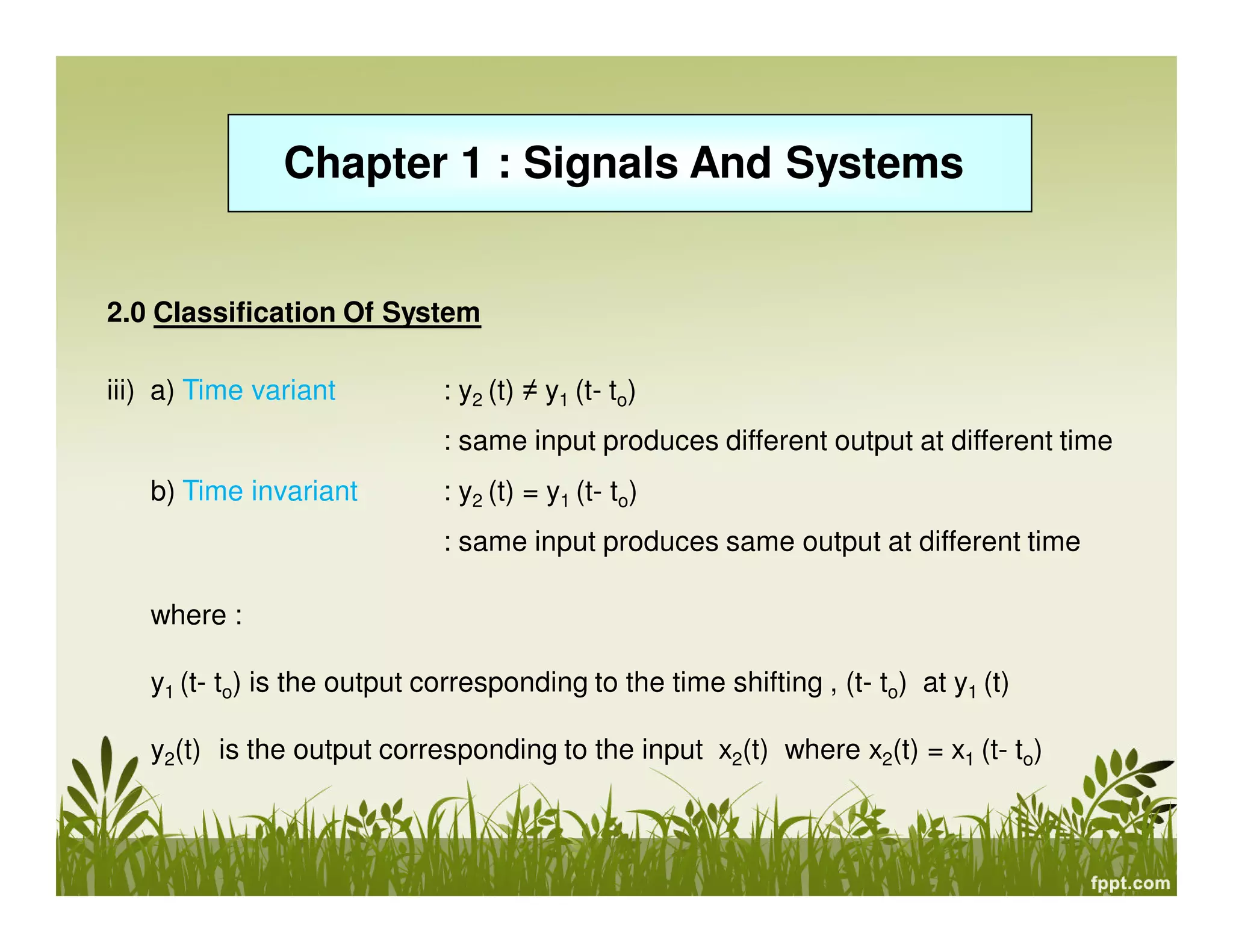 Chapter 1 : Signals And Systems
2.0 Classification Of System
iii) a) Time variant : y2 (t) ≠ y1 (t- to)
: same input produces different output at different time
b) Time invariant : y2 (t) = y1 (t- to)
: same input produces same output at different time
where :
y1 (t- to) is the output corresponding to the time shifting , (t- to) at y1 (t)
y2(t) is the output corresponding to the input x2(t) where x2(t) = x1 (t- to)
 