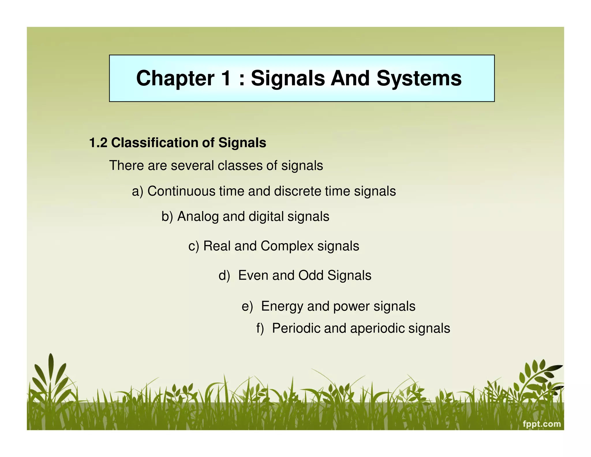 Chapter 1 : Signals And Systems
e) Energy and power signals
1.2 Classification of Signals
There are several classes of signals
a) Continuous time and discrete time signals
c) Real and Complex signals
b) Analog and digital signals
f) Periodic and aperiodic signals
d) Even and Odd Signals
 