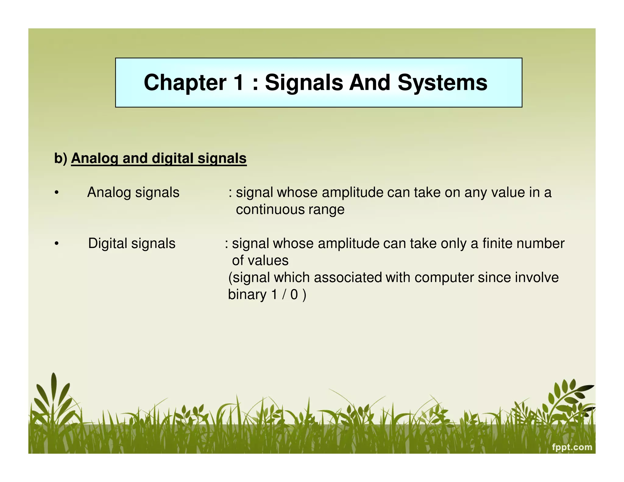 Chapter 1 : Signals And Systems
b) Analog and digital signals
• Analog signals : signal whose amplitude can take on any value in a
continuous range
• Digital signals : signal whose amplitude can take only a finite number
of values
(signal which associated with computer since involve
binary 1 / 0 )
 