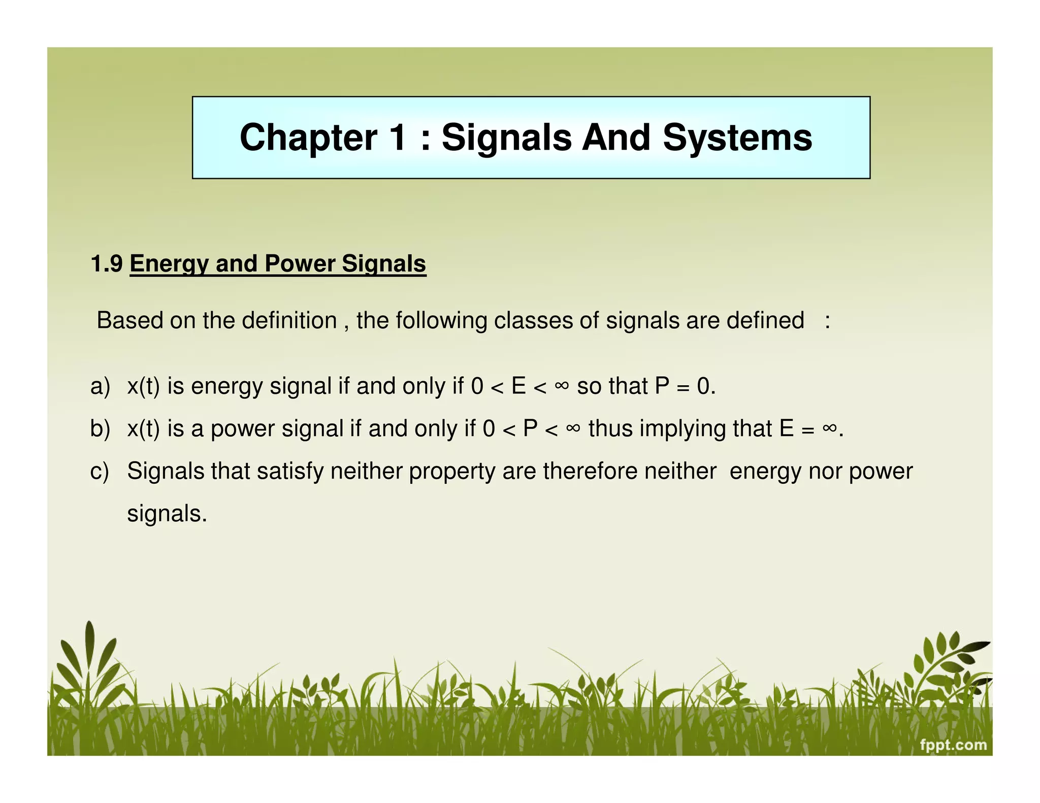 Chapter 1 : Signals And Systems

1.9 Energy and Power Signals
Based on the definition , the following classes of signals are defined :
a) x(t) is energy signal if and only if 0 < E < ∞ so that P = 0.
b) x(t) is a power signal if and only if 0 < P < ∞ thus implying that E = ∞.
c) Signals that satisfy neither property are therefore neither energy nor power
signals.

 