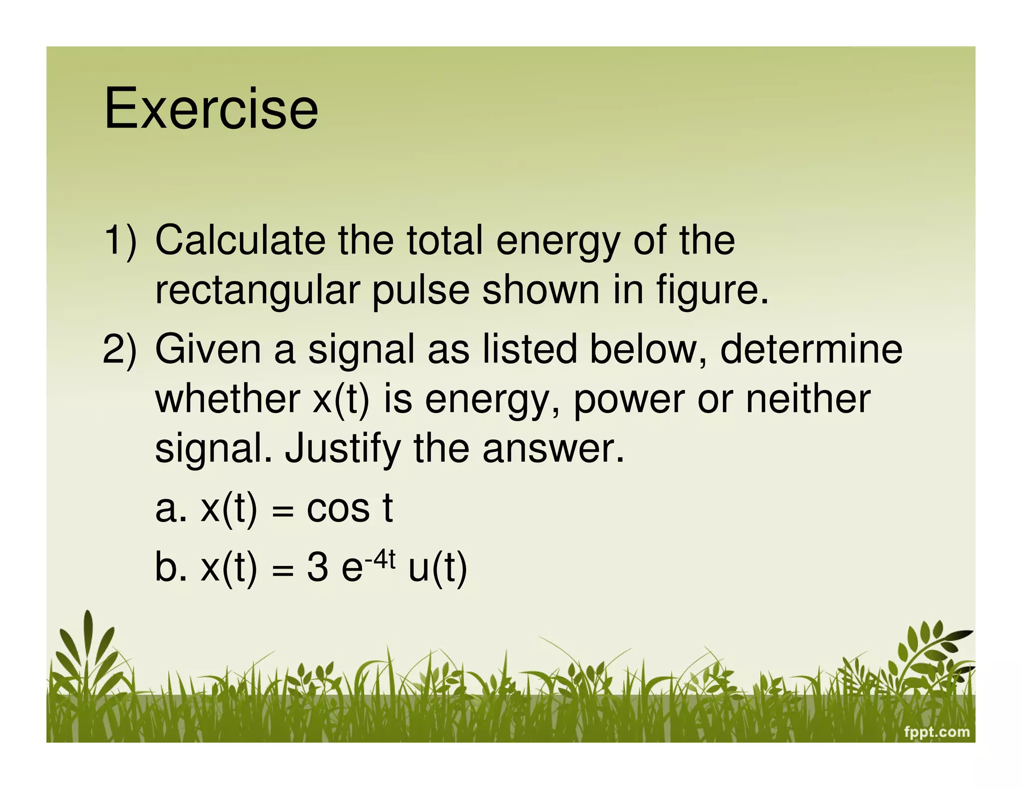Exercise
1) Calculate the total energy of the
rectangular pulse shown in figure.
2) Given a signal as listed below, determine
whether x(t) is energy, power or neither
signal. Justify the answer.
a. x(t) = cos t
b. x(t) = 3 e-4t u(t)

 