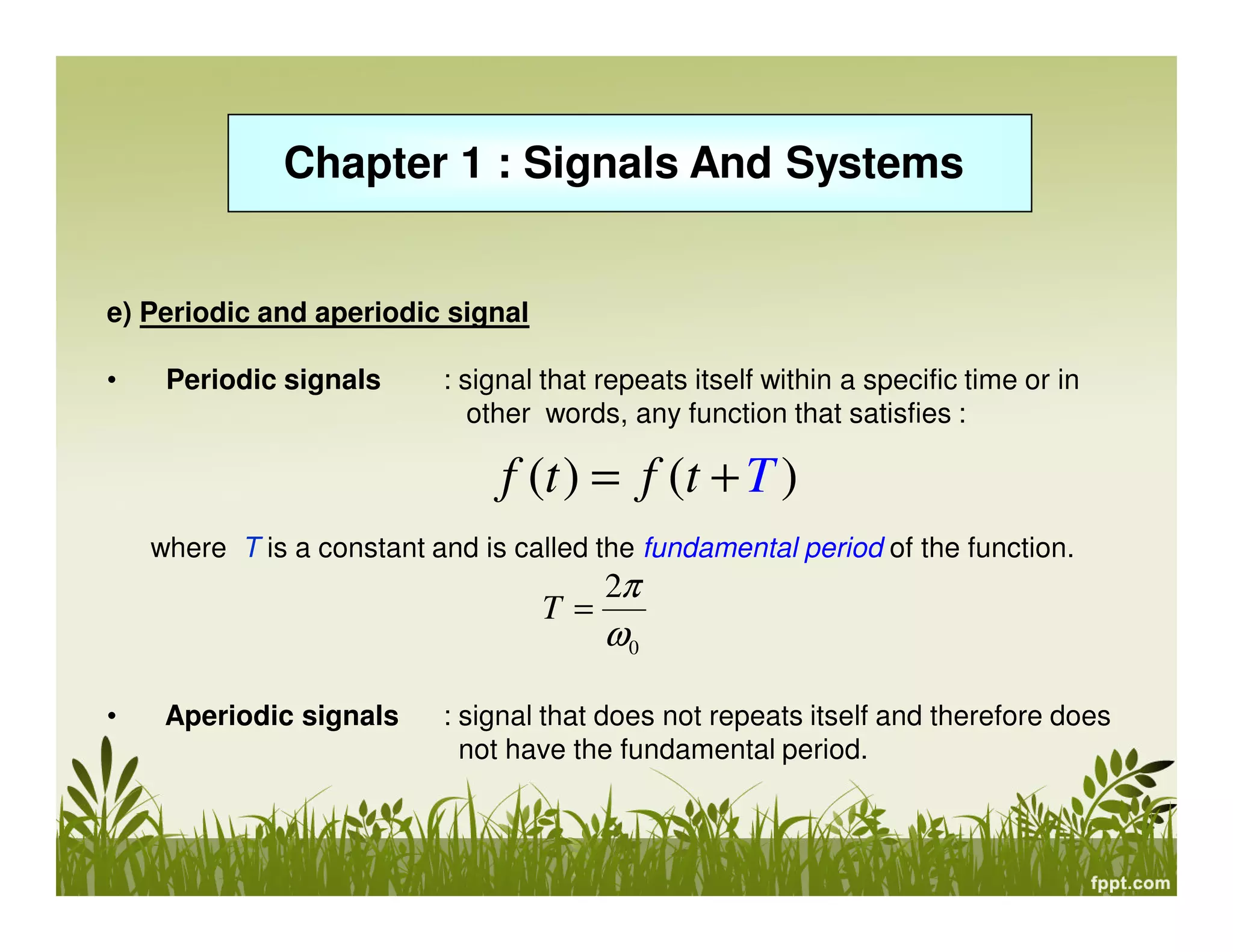 Chapter 1 : Signals And Systems

e) Periodic and aperiodic signal
•

Periodic signals

: signal that repeats itself within a specific time or in
other words, any function that satisfies :

f (t ) = f (t + T )
where T is a constant and is called the fundamental period of the function.

T=
•

Aperiodic signals

2π

ω0

: signal that does not repeats itself and therefore does
not have the fundamental period.

 