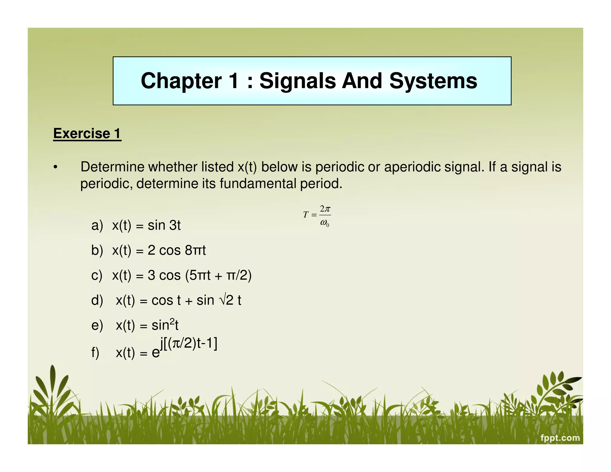 Chapter 1 : Signals And Systems
Exercise 1
•

Determine whether listed x(t) below is periodic or aperiodic signal. If a signal is
periodic, determine its fundamental period.
T=

a) x(t) = sin 3t
b) x(t) = 2 cos 8πt
c) x(t) = 3 cos (5πt + π/2)
d) x(t) = cos t + sin √2 t
e) x(t) = sin2t
j[(π/2)t-1]
f) x(t) = e

2π

ω0

 