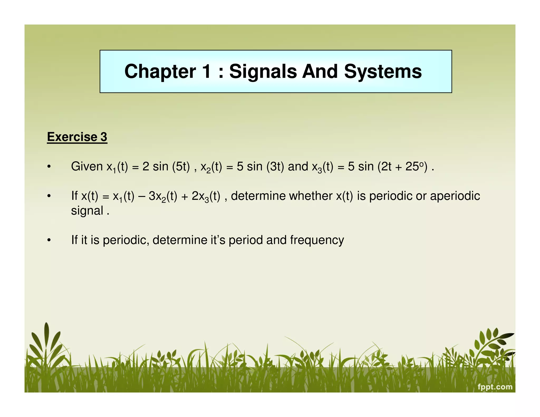 Chapter 1 : Signals And Systems

Exercise 3
•

Given x1(t) = 2 sin (5t) , x2(t) = 5 sin (3t) and x3(t) = 5 sin (2t + 25o) .

•

If x(t) = x1(t) – 3x2(t) + 2x3(t) , determine whether x(t) is periodic or aperiodic
signal .

•

If it is periodic, determine it’s period and frequency

 