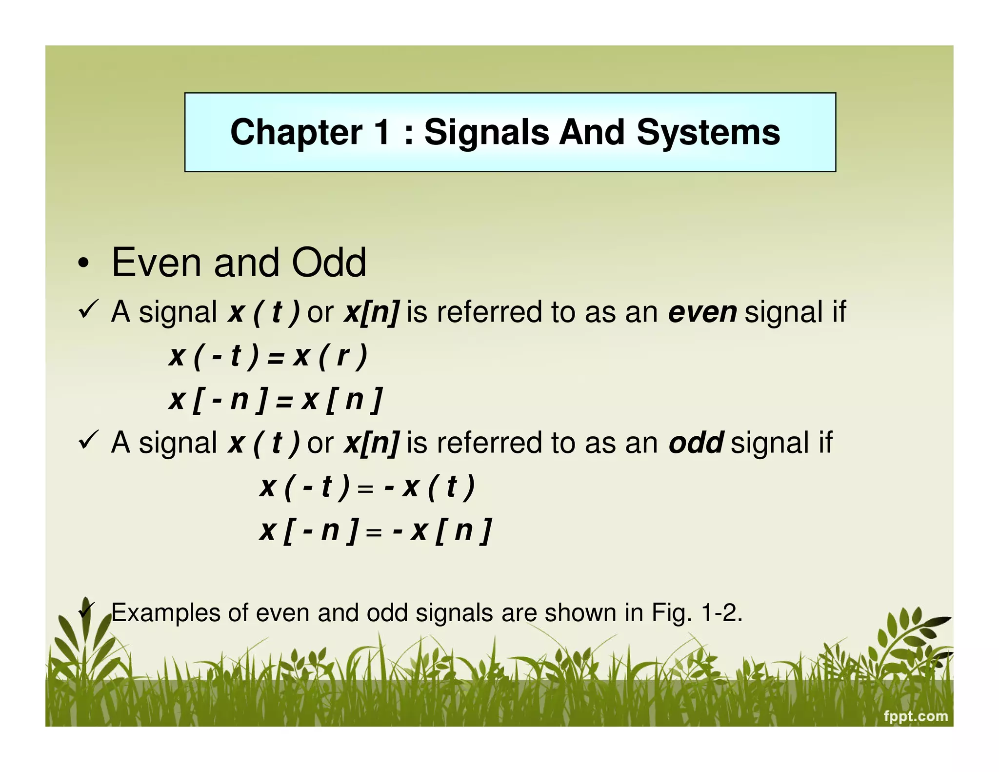 Chapter 1 : Signals And Systems

• Even and Odd
A signal x ( t ) or x[n] is referred to as an even signal if
x(-t)=x(r)
x[-n]=x[n]
A signal x ( t ) or x[n] is referred to as an odd signal if
x(-t)=-x(t)
x[-n]=-x[n]
Examples of even and odd signals are shown in Fig. 1-2.

 