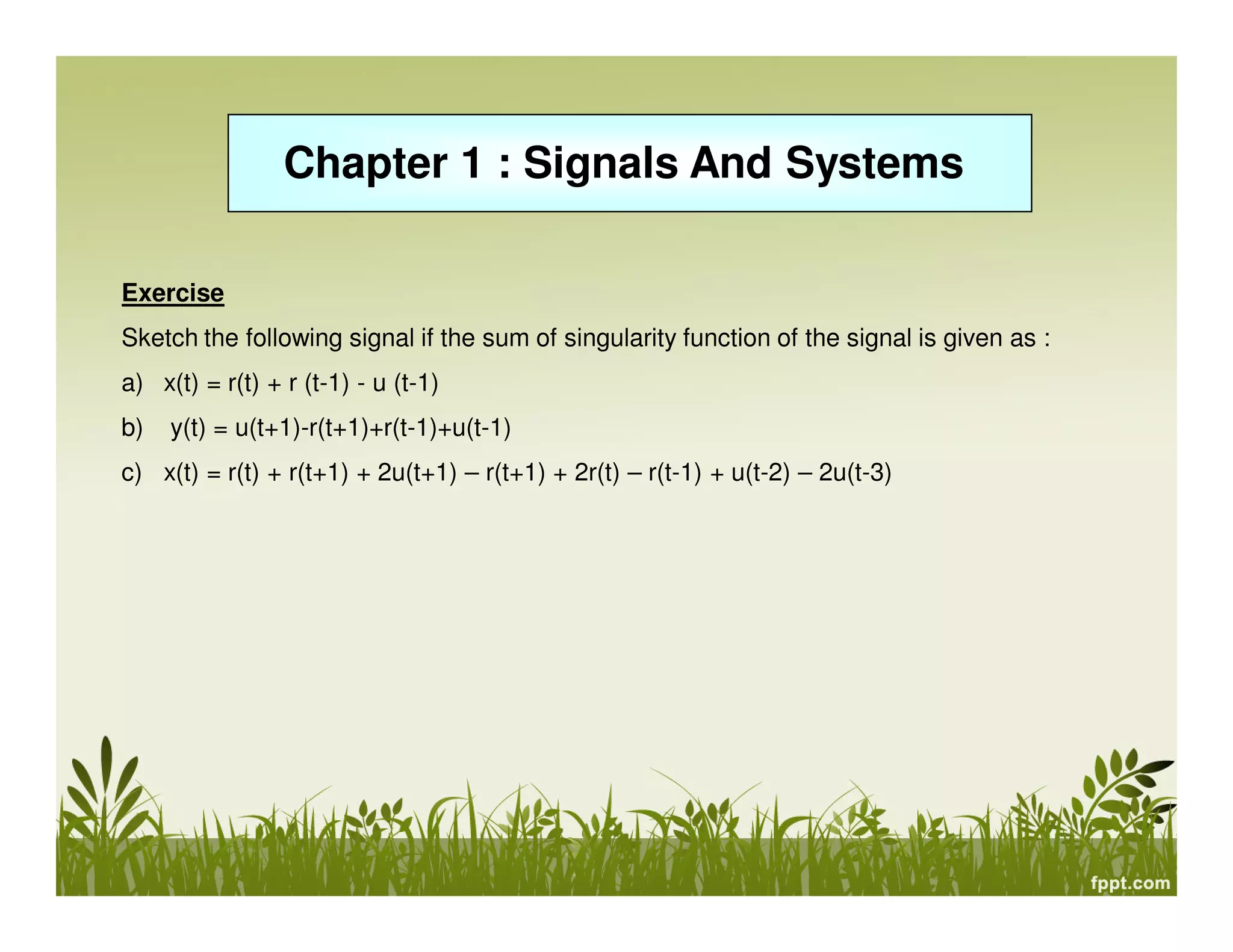 Chapter 1 : Signals And Systems
Exercise
Sketch the following signal if the sum of singularity function of the signal is given as :
a) x(t) = r(t) + r (t-1) - u (t-1)
b)

y(t) = u(t+1)-r(t+1)+r(t-1)+u(t-1)

c) x(t) = r(t) + r(t+1) + 2u(t+1) – r(t+1) + 2r(t) – r(t-1) + u(t-2) – 2u(t-3)

 