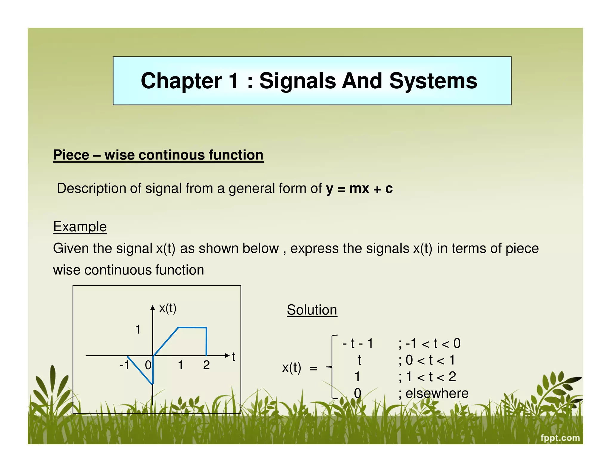 Chapter 1 : Signals And Systems

Piece – wise continous function
Description of signal from a general form of y = mx + c
Example
Given the signal x(t) as shown below , express the signals x(t) in terms of piece
wise continuous function
x(t)

Solution

1
-1

0

1

2

t

x(t) =

-t-1
t
1
0

; -1 < t < 0
;0<t<1
;1<t<2
; elsewhere

 