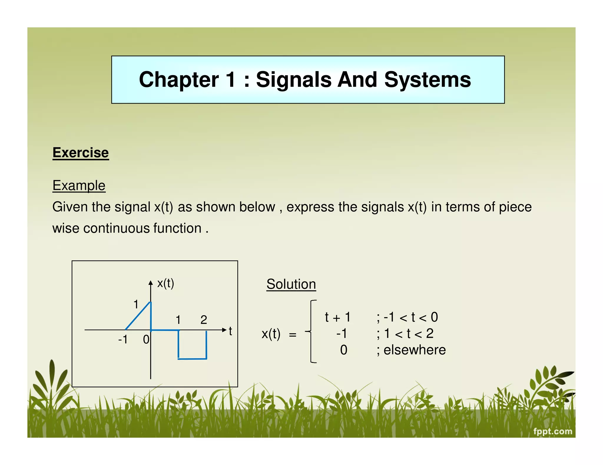 Chapter 1 : Signals And Systems

Exercise
Example
Given the signal x(t) as shown below , express the signals x(t) in terms of piece
wise continuous function .

x(t)

Solution

1
1
-1

0

2

t

x(t) =

t+1
-1
0

; -1 < t < 0
;1<t<2
; elsewhere

 