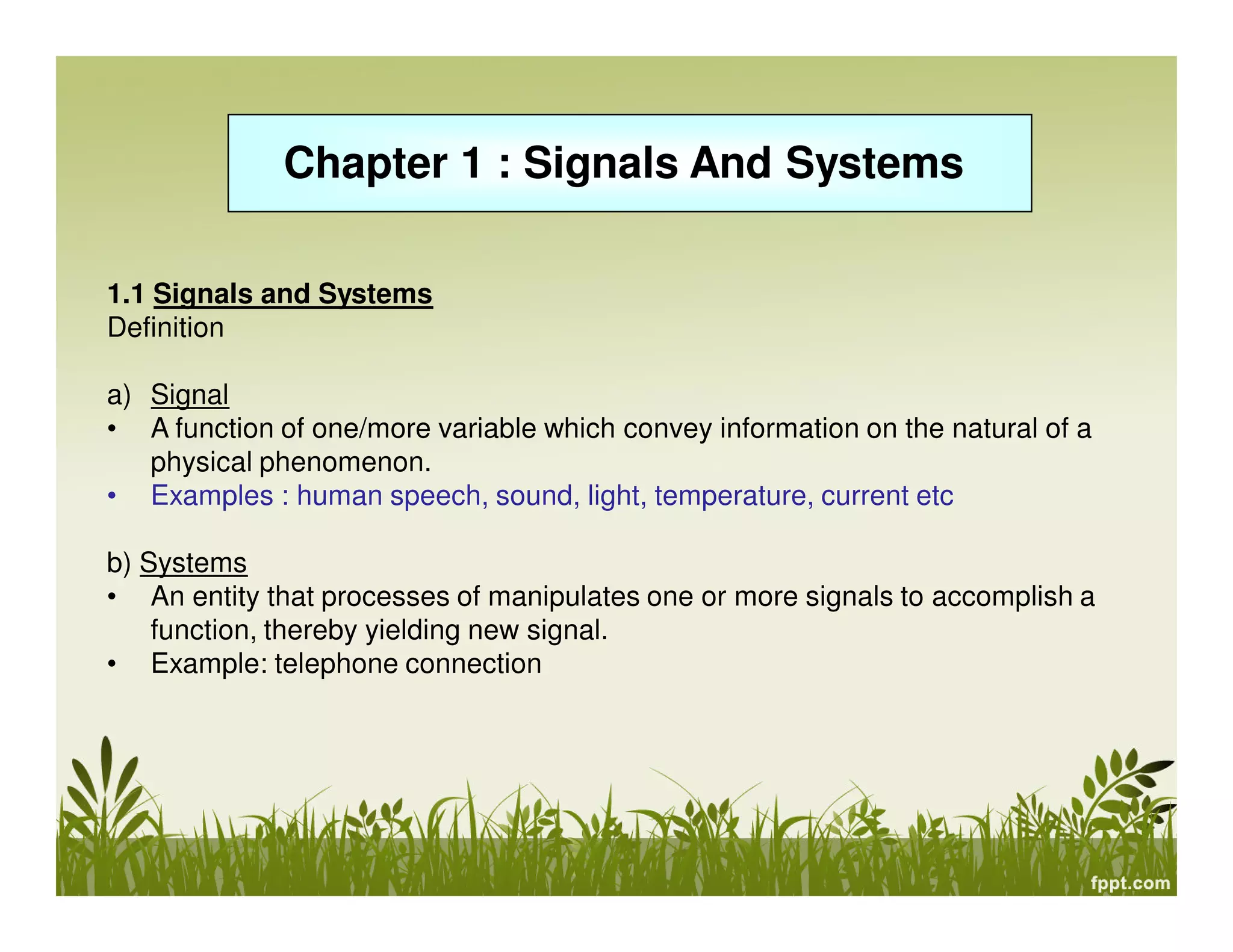 Chapter 1 : Signals And Systems
1.1 Signals and Systems
Definition
a) Signal
• A function of one/more variable which convey information on the natural of a
physical phenomenon.
• Examples : human speech, sound, light, temperature, current etc
b) Systems
• An entity that processes of manipulates one or more signals to accomplish a
function, thereby yielding new signal.
• Example: telephone connection

 