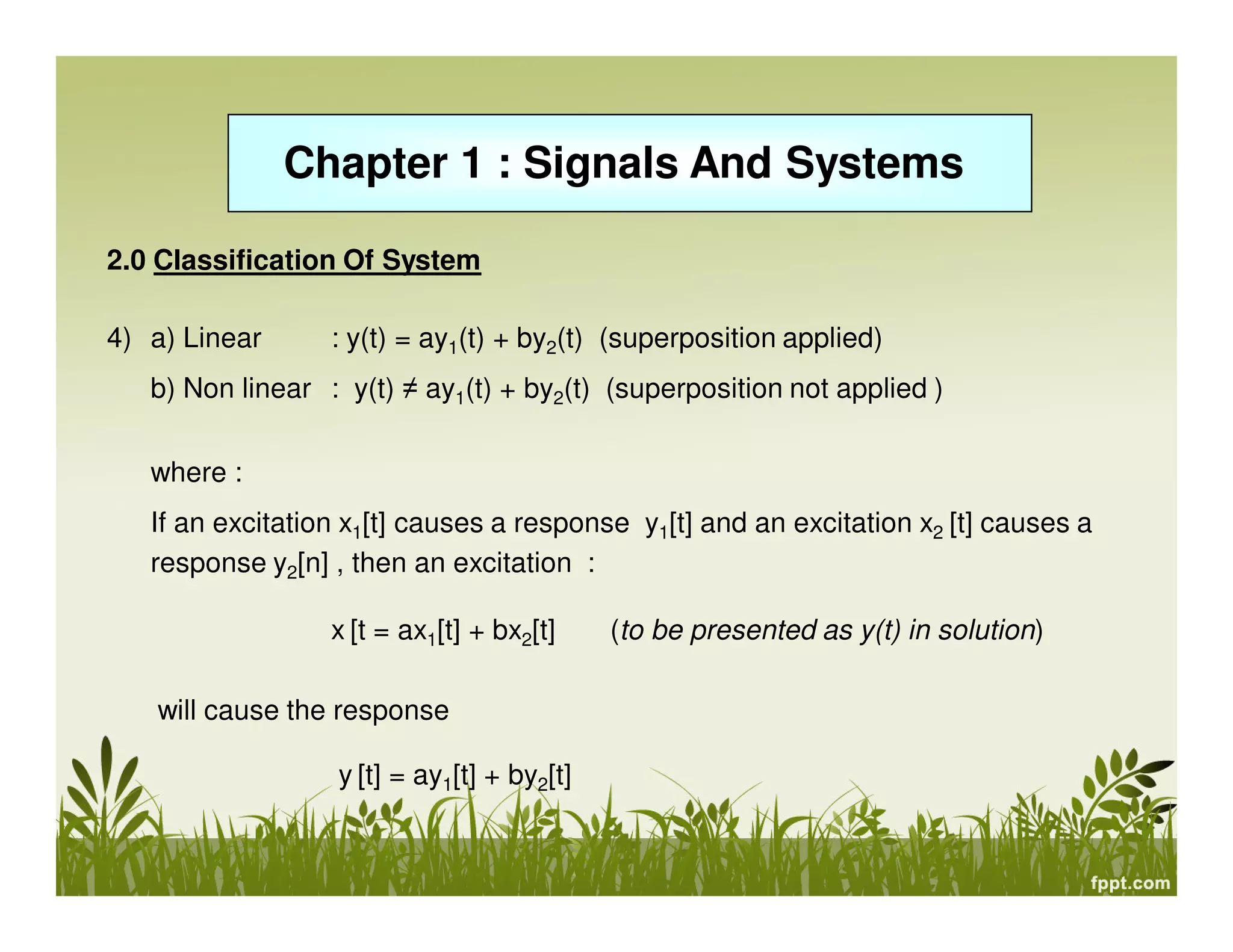 Chapter 1 : Signals And Systems
2.0 Classification Of System
4) a) Linear

: y(t) = ay1(t) + by2(t) (superposition applied)

b) Non linear : y(t) ≠ ay1(t) + by2(t) (superposition not applied )
where :
If an excitation x1[t] causes a response y1[t] and an excitation x2 [t] causes a
response y2[n] , then an excitation :
x [t = ax1[t] + bx2[t]
will cause the response
y [t] = ay1[t] + by2[t]

(to be presented as y(t) in solution)

 