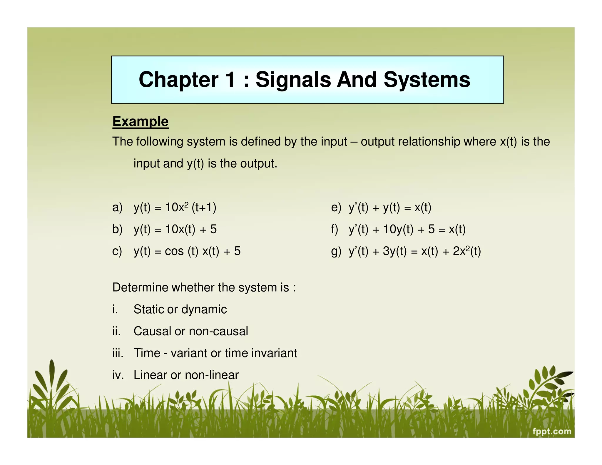 Chapter 1 : Signals And Systems
Example
The following system is defined by the input – output relationship where x(t) is the
input and y(t) is the output.

a) y(t) = 10x2 (t+1)

e) y’(t) + y(t) = x(t)

b) y(t) = 10x(t) + 5

f) y’(t) + 10y(t) + 5 = x(t)

c) y(t) = cos (t) x(t) + 5

g) y’(t) + 3y(t) = x(t) + 2x2(t)

Determine whether the system is :
i.

Static or dynamic

ii.

Causal or non-causal

iii. Time - variant or time invariant
iv. Linear or non-linear

 