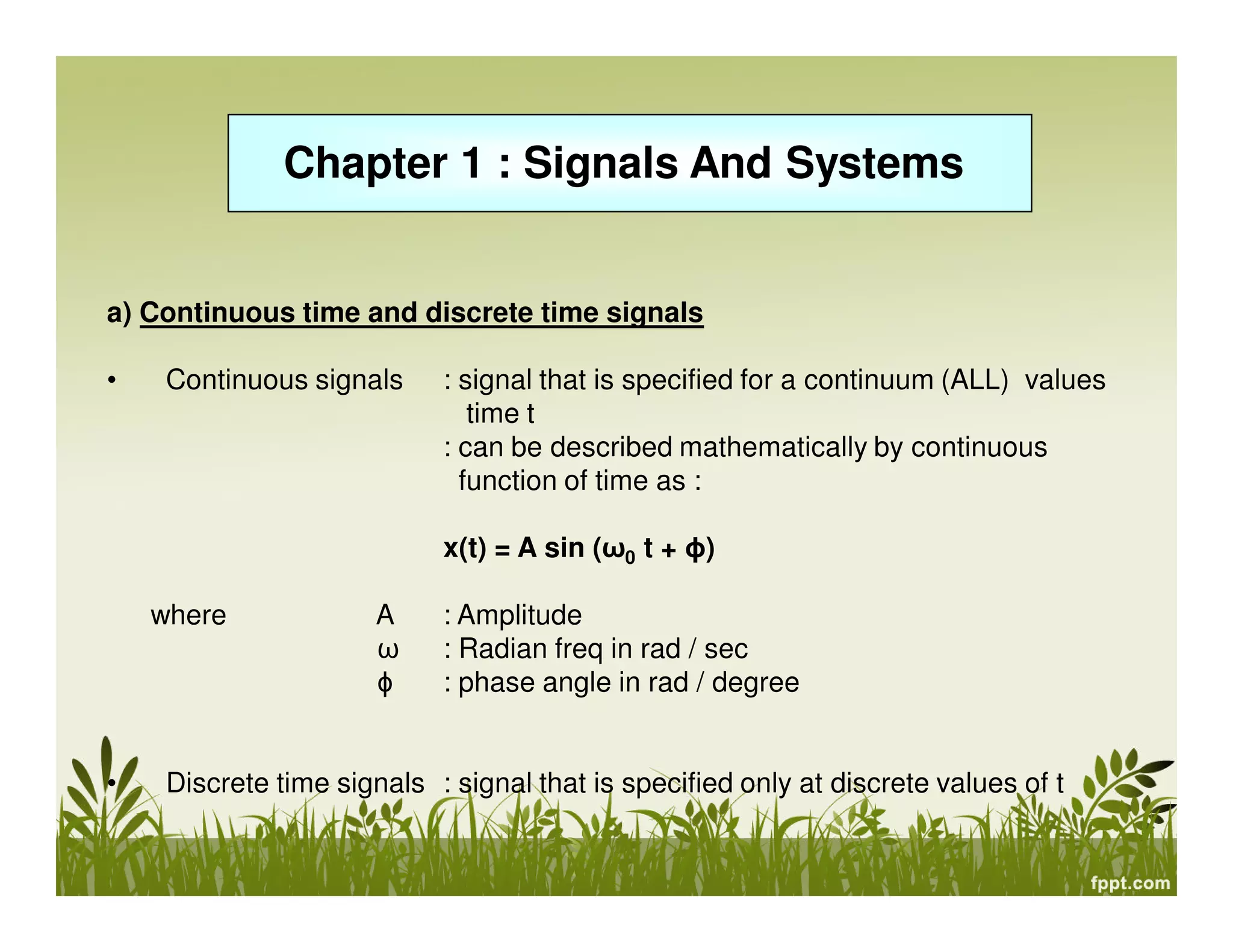 Chapter 1 : Signals And Systems

a) Continuous time and discrete time signals
•

Continuous signals

: signal that is specified for a continuum (ALL) values
time t
: can be described mathematically by continuous
function of time as :
x(t) = A sin (ω0 t + ɸ)

where

•

A
ω
ɸ

: Amplitude
: Radian freq in rad / sec
: phase angle in rad / degree

Discrete time signals : signal that is specified only at discrete values of t

 