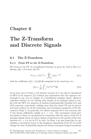 Chapter 6
The Z-Transform
and Discrete Signals
6.1 The Z-Transform
6.1.1 From FS to the Z-Transform
We return to the FT of a bandlimited function as given by (5.9) in Sect. 5.1.
Setting ωΔt = θ we have the FS
F (ω) = F(eiθ
) =
∞
n=−∞
f[n]e−inθ
(6.1)
with the coeﬃcients f[n] = f(nΔt)Δt computed in the usual way, viz.,
f[n] =
1
2π
π
−π
F(eiθ
)einθ
dθ. (6.2)
As we have seen in Chap. 5, for discrete systems (6.1) can also be interpreted
as DFT of the sequence f[n] without any requirement that this sequence cor-
responds in any way to samples of a bandlimited analogue signal. However
regardless whether we are dealing with samples of an analogue signal or sim-
ply with the DFT of a sequence of numbers mathematically formulas (6.1) and
(6.2) represent, respectively, nothing more than the classic FS and its inverse
and hence subject to all the restrictions and convergence properties of FS dis-
cussed in Chap. 2. In particular, for inﬁnite sequences (6.1) can converge only
if f[n] decays suﬃciently rapidly as n → ±∞. The convergence issues here
are similar to those we encountered in connection with the theory of the FT of
analogue signals where we had to impose restrictions on the growth of the time
function as t → ±∞ for its FT to exist. In Chap. 4 we also found that by ap-
pending a convergence factor to the imaginary exponential of the FT we could
enlarge the class of admissible signals and obtain convergent integral transforms
W. Wasylkiwskyj, Signals and Transforms in Linear Systems Analysis,
DOI 10.1007/978-1-4614-3287-6 6, © Springer Science+Business Media, LLC 2013
311
 