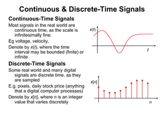 Continuous & Discrete-Time Signals
Continuous-Time Signals
Most signals in the real world are
continuous time, as the scale is
infinitesimally fine.
Eg voltage, velocity,
Denote by x(t), where the time
interval may be bounded (finite) or
infinite
Discrete-Time Signals
Some real world and many digital
signals are discrete time, as they
are sampled
E.g. pixels, daily stock price (anything
that a digital computer processes)
Denote by x[n], where n is an integer
value that varies discretely
x(t)
t
x[n]
n
 