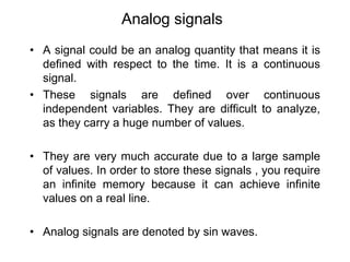 Analog signals
• A signal could be an analog quantity that means it is
defined with respect to the time. It is a continuous
signal.
• These signals are defined over continuous
independent variables. They are difficult to analyze,
as they carry a huge number of values.
• They are very much accurate due to a large sample
of values. In order to store these signals , you require
an infinite memory because it can achieve infinite
values on a real line.
• Analog signals are denoted by sin waves.
 