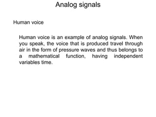 Analog signals
Human voice
Human voice is an example of analog signals. When
you speak, the voice that is produced travel through
air in the form of pressure waves and thus belongs to
a mathematical function, having independent
variables time.
 