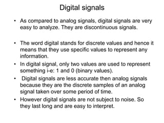 Digital signals
• As compared to analog signals, digital signals are very
easy to analyze. They are discontinuous signals.
• The word digital stands for discrete values and hence it
means that they use specific values to represent any
information.
• In digital signal, only two values are used to represent
something i-e: 1 and 0 (binary values).
• Digital signals are less accurate then analog signals
because they are the discrete samples of an analog
signal taken over some period of time.
• However digital signals are not subject to noise. So
they last long and are easy to interpret.
 