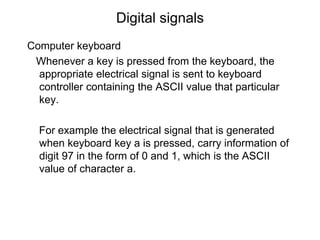 Digital signals
Computer keyboard
Whenever a key is pressed from the keyboard, the
appropriate electrical signal is sent to keyboard
controller containing the ASCII value that particular
key.
For example the electrical signal that is generated
when keyboard key a is pressed, carry information of
digit 97 in the form of 0 and 1, which is the ASCII
value of character a.
 