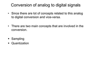 Conversion of analog to digital signals
• Since there are lot of concepts related to this analog
to digital conversion and vice-versa.
• There are two main concepts that are involved in the
conversion.
 Sampling
 Quantization
 
