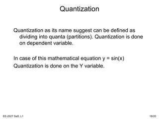 Quantization
Quantization as its name suggest can be defined as
dividing into quanta (partitions). Quantization is done
on dependent variable.
In case of this mathematical equation y = sin(x)
Quantization is done on the Y variable.
EE-2027 SaS, L1 18/20
 