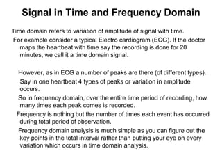 Signal in Time and Frequency Domain
Time domain refers to variation of amplitude of signal with time.
For example consider a typical Electro cardiogram (ECG). If the doctor
maps the heartbeat with time say the recording is done for 20
minutes, we call it a time domain signal.
However, as in ECG a number of peaks are there (of different types).
Say in one heartbeat 4 types of peaks or variation in amplitude
occurs.
So in frequency domain, over the entire time period of recording, how
many times each peak comes is recorded.
Frequency is nothing but the number of times each event has occurred
during total period of observation.
Frequency domain analysis is much simple as you can figure out the
key points in the total interval rather than putting your eye on every
variation which occurs in time domain analysis.
 