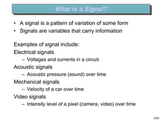 2/20
What is a Signal?
• A signal is a pattern of variation of some form
• Signals are variables that carry information
Examples of signal include:
Electrical signals
– Voltages and currents in a circuit
Acoustic signals
– Acoustic pressure (sound) over time
Mechanical signals
– Velocity of a car over time
Video signals
– Intensity level of a pixel (camera, video) over time
 