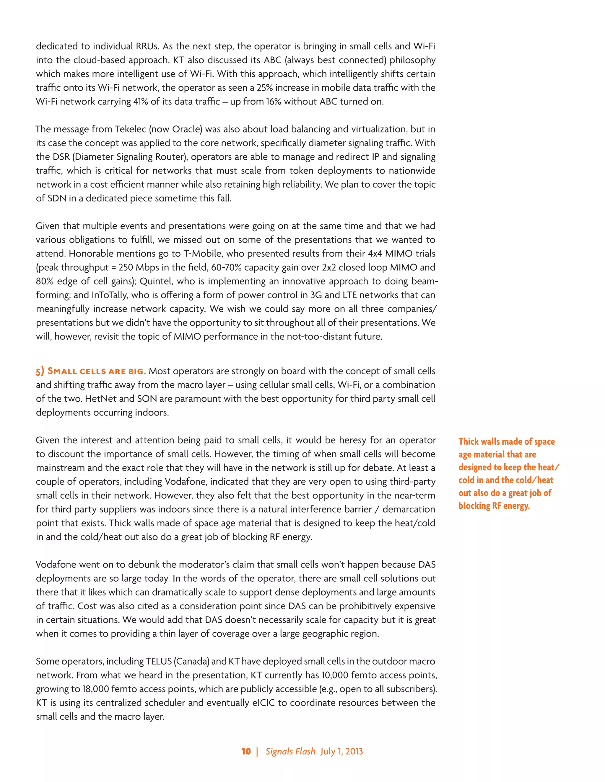 10  |   Signals Flash  July 1, 2013
dedicated to individual RRUs. As the next step, the operator is bringing in small cells and Wi-Fi
into the cloud-based approach. KT also discussed its ABC (always best connected) philosophy
which makes more intelligent use of Wi-Fi. With this approach, which intelligently shifts certain
traffic onto its Wi-Fi network, the operator as seen a 25% increase in mobile data traffic with the
Wi-Fi network carrying 41% of its data traffic – up from 16% without ABC turned on.
The message from Tekelec (now Oracle) was also about load balancing and virtualization, but in
its case the concept was applied to the core network, specifically diameter signaling traffic. With
the DSR (Diameter Signaling Router), operators are able to manage and redirect IP and signaling
traffic, which is critical for networks that must scale from token deployments to nationwide
network in a cost efficient manner while also retaining high reliability. We plan to cover the topic
of SDN in a dedicated piece sometime this fall.
Given that multiple events and presentations were going on at the same time and that we had
various obligations to fulfill, we missed out on some of the presentations that we wanted to
attend. Honorable mentions go to T-Mobile, who presented results from their 4x4 MIMO trials
(peak throughput = 250 Mbps in the field, 60-70% capacity gain over 2x2 closed loop MIMO and
80% edge of cell gains); Quintel, who is implementing an innovative approach to doing beam-
forming; and InToTally, who is offering a form of power control in 3G and LTE networks that can
meaningfully increase network capacity. We wish we could say more on all three companies/
presentations but we didn’t have the opportunity to sit throughout all of their presentations. We
will, however, revisit the topic of MIMO performance in the not-too-distant future.
5)	Small cells are big. Most operators are strongly on board with the concept of small cells
and shifting traffic away from the macro layer – using cellular small cells, Wi-Fi, or a combination
of the two. HetNet and SON are paramount with the best opportunity for third party small cell
deployments occurring indoors.
Given the interest and attention being paid to small cells, it would be heresy for an operator
to discount the importance of small cells. However, the timing of when small cells will become
mainstream and the exact role that they will have in the network is still up for debate. At least a
couple of operators, including Vodafone, indicated that they are very open to using third-party
small cells in their network. However, they also felt that the best opportunity in the near-term
for third party suppliers was indoors since there is a natural interference barrier / demarcation
point that exists. Thick walls made of space age material that is designed to keep the heat/cold
in and the cold/heat out also do a great job of blocking RF energy.
Vodafone went on to debunk the moderator’s claim that small cells won’t happen because DAS
deployments are so large today. In the words of the operator, there are small cell solutions out
there that it likes which can dramatically scale to support dense deployments and large amounts
of traffic. Cost was also cited as a consideration point since DAS can be prohibitively expensive
in certain situations. We would add that DAS doesn’t necessarily scale for capacity but it is great
when it comes to providing a thin layer of coverage over a large geographic region.
Some operators, including TELUS (Canada) and KT have deployed small cells in the outdoor macro
network. From what we heard in the presentation, KT currently has 10,000 femto access points,
growing to 18,000 femto access points, which are publicly accessible (e.g., open to all subscribers).
KT is using its centralized scheduler and eventually eICIC to coordinate resources between the
small cells and the macro layer.
Thick walls made of space
age material that are
designed to keep the heat/
cold in and the cold/heat
out also do a great job of
blocking RF energy.
 